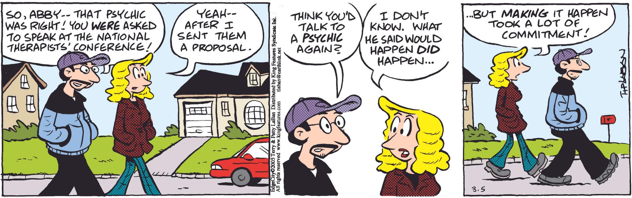 Gesture OCR: SOABBY-- THAT PSYCHIC WAS RIGHT! YOU WERE ASKED TO SPEAK AT THE NATIONAL THERAPISTS' CONFERENCE! YEAH-- AFTER I SENT THEM A PROPOSAL. ?? EdgeCity 2005 Terry & Patty LaBan Distributed by King Features Syndicate Inc. All rights reserved www.kingfeatures.com tlaban@earthlink.net THINK YOU'D TALK TO A PSYCHIC AGAIN? I DON'T KNOW. WHAT HE SAID WOULD HAPPEN DID HAPPEN... ...BUT MAKING IT HAPPEN TOOK A LOT OF COMMITMENT! 3.5 19279441 SOABBY-- THAT PSYCHIC WAS RIGHT ! YOU WERE ASKED TO SPEAK AT THE NATIONAL THERAPISTS ' CONFERENCE ! YEAH-- AFTER I SENT THEM A PROPOSAL . ?? EdgeCity 2005 Terry & Patty LaBan Distributed by King Features Syndicate Inc. All rights reserved www.kingfeatures.com tlaban@earthlink.net THINK YOU'D TALK TO A PSYCHIC AGAIN ? I DON'T KNOW . WHAT HE SAID WOULD HAPPEN DID HAPPEN ... ... BUT MAKING IT HAPPEN TOOK A LOT OF COMMITMENT ! 3.5 19279441