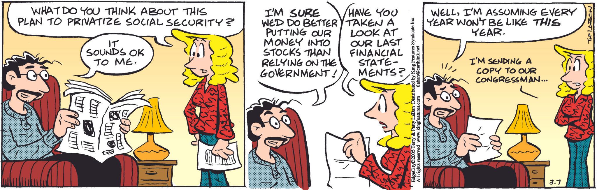 Comedy OCR: WHAT DO YOU THINK ABOUT THIS PLAN TO PRIVATIZE SOCIAL SECURITY? IT SOUNDS OK TO ME. I'M SURE HAVE YOU WE'D DO BETTER TAKEN A PUTTING OUR LOOK AT MONEY INTO STOCKS THAN OUR LAST FINANCIAL RELYING ON THE GOVERNMENT! STATE- MENTS? wis's EdgeCity 2005 Terry & Patty LaBan Distributed by King Features Syndicate Inc. All rights reserved www.kingfeatures.com tlaban@earthlink.net WELLI'M ASSUMING EVERY YEAR WON'T BE LIKE THIS YEAR. I'M SENDING A COPY TO OUR CONGRESSMAN... 3.7 TIP LOBAN WHAT DO YOU THINK ABOUT THIS PLAN TO PRIVATIZE SOCIAL SECURITY ? IT SOUNDS OK TO ME . I'M SURE HAVE YOU WE'D DO BETTER TAKEN A PUTTING OUR LOOK AT MONEY INTO STOCKS THAN OUR LAST FINANCIAL RELYING ON THE GOVERNMENT ! STATE- MENTS ? wis's EdgeCity 2005 Terry & Patty LaBan Distributed by King Features Syndicate Inc. All rights reserved www.kingfeatures.com tlaban@earthlink.net WELLI'M ASSUMING EVERY YEAR WON'T BE LIKE THIS YEAR . I'M SENDING A COPY TO OUR CONGRESSMAN ... 3.7 TIP LOBAN