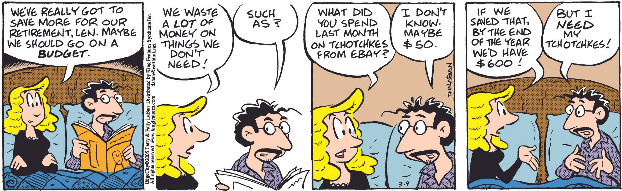 Comic book OCR: WE'VE REALLY GOT TO SAVE MORE FOR OUR RETIREMENTLEN. MAYBE WE SHOULD GO ON A BUDGET. WE WASTE A LOT OF SUCH AS? WHAT DID YOU SPEND MONEY ON THINGS WE DON'T NEED! LAST MONTH I DON'T KNOW. MAYBE ON TCHOTCHKES $50. FROM EBAY? EdgeCity 2005 Terry & Patty LaBan Distributed by King Features Syndicate Inc. All rights reserved www.kingfeatures.com tlaban@earthlink.net 3.9 TIPLABAN IF WE SAVED THATBY THE END OF THE YEAR BUT I NEED MY TCHOTCHKES! WE'D HAVE $600 ! WE'VE REALLY GOT TO SAVE MORE FOR OUR RETIREMENTLEN . MAYBE WE SHOULD GO ON A BUDGET . WE WASTE A LOT OF SUCH AS ? WHAT DID YOU SPEND MONEY ON THINGS WE DON'T NEED ! LAST MONTH I DON'T KNOW . MAYBE ON TCHOTCHKES $ 50 . FROM EBAY ? EdgeCity 2005 Terry & Patty LaBan Distributed by King Features Syndicate Inc. All rights reserved www.kingfeatures.com tlaban@earthlink.net 3.9 TIPLABAN IF WE SAVED THATBY THE END OF THE YEAR BUT I NEED MY TCHOTCHKES ! WE'D HAVE $ 600 !