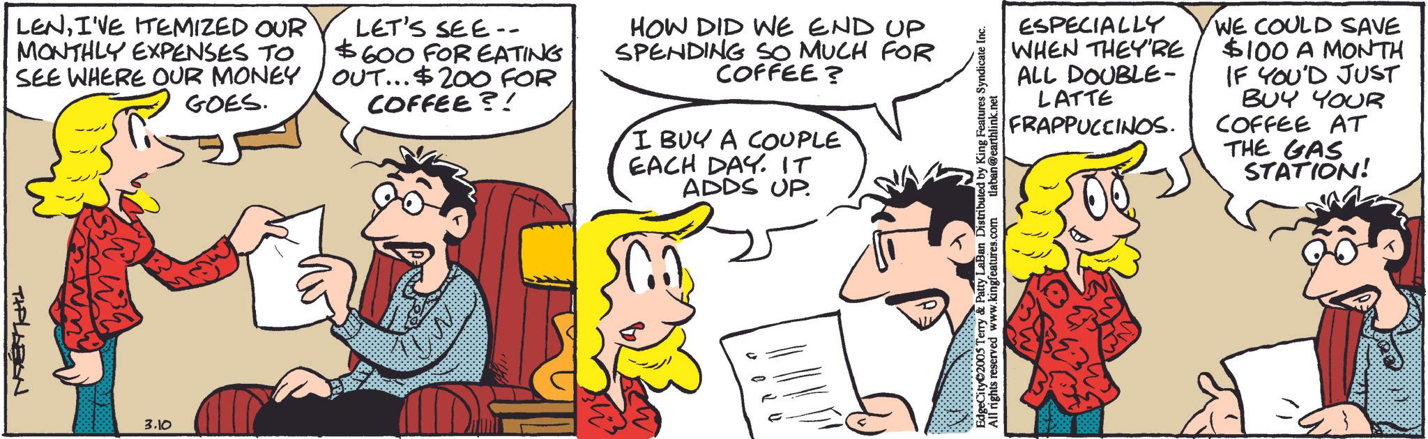 Comic book OCR: LENI'VE ITEMIZED OUR MONTHLY EXPENSES TO SEE WHERE OUR MONEY GOES. LET'S SEE-- $600 FOR EATING OUT... $200 FOR COFFEE?! HOW DID WE END UP SPENDING SO MUCH FOR COFFEE? I BUY A COUPLE EACH DAY. IT ADDS UP. TIPLABON 3.10 EdgeCity©2005 Terry & Patty LaBan Distributed by King Features Syndicate Inc. All rights reserved www.kingfeatures.com laban@earthlink.net ESPECIALLY WHEN THEY'RE ALL DOUBLE- LATTE FRAPPUCCINOS. WE COULD SAVE $100 A MONTH IF YOU'D JUST BUY YOUR COFFEE AT THE GAS STATION! LENI'VE ITEMIZED OUR MONTHLY EXPENSES TO SEE WHERE OUR MONEY GOES . LET'S SEE-- $ 600 FOR EATING OUT ... $ 200 FOR COFFEE ?! HOW DID WE END UP SPENDING SO MUCH FOR COFFEE ? I BUY A COUPLE EACH DAY . IT ADDS UP . TIPLABON 3.10 EdgeCity © 2005 Terry & Patty LaBan Distributed by King Features Syndicate Inc. All rights reserved www.kingfeatures.com laban@earthlink.net ESPECIALLY WHEN THEY'RE ALL DOUBLE- LATTE FRAPPUCCINOS . WE COULD SAVE $ 100 A MONTH IF YOU'D JUST BUY YOUR COFFEE AT THE GAS STATION !