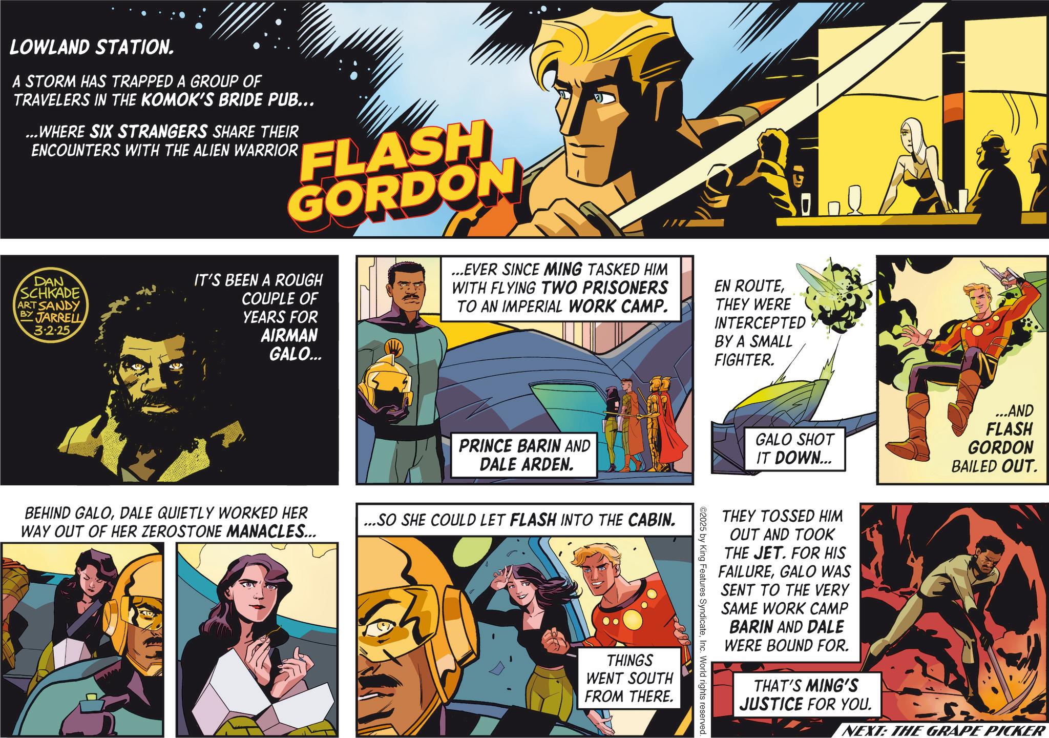 Hearing OCR: LOWLAND STATION. A STORM HAS TRAPPED A GROUP OF TRAVELERS IN THE KOMOK'S BRIDE PUB... ...WHERE SIX STRANGERS SHARE THEIR ENCOUNTERS WITH THE ALIEN WARRIOR FLASH GORDON DAN SCHKADE ART SANDY BY JARRELL 3.2.25 IT'S BEEN A ROUGH COUPLE OF YEARS FOR AIRMAN GALO... ...EVER SINCE MING TASKED HIM WITH FLYING TWO PRISONERS TO AN IMPERIAL WORK CAMP. EN ROUTETHEY WERE INTERCEPTED BY A SMALL FIGHTER. PRINCE BARIN AND DALE ARDEN. BEHIND GALODALE QUIETLY WORKED HER WAY OUT OF HER ZEROSTONE MANACLES... ...SO SHE COULD LET FLASH INTO THE CABIN. THINGS WENT SOUTH FROM THERE. GALO SHOT IT DOWN... ...AND FLASH GORDON BAILED OUT. THEY TOSSED HIM OUT AND TOOK THE JET. FOR HIS FAILUREGALO WAS SENT TO THE VERY SAME WORK CAMP BARIN AND DALE WERE BOUND FOR. THAT'S MING'S JUSTICE FOR YOU. NEXT: THE GRAPE PICKER ©2025 by King Features SyndicateInc. World rights reserved. LOWLAND STATION . A STORM HAS TRAPPED A GROUP OF TRAVELERS IN THE KOMOK'S BRIDE PUB ... ... WHERE SIX STRANGERS SHARE THEIR ENCOUNTERS WITH THE ALIEN WARRIOR FLASH GORDON DAN SCHKADE ART SANDY BY JARRELL 3.2.25 IT'S BEEN A ROUGH COUPLE OF YEARS FOR AIRMAN GALO ... ... EVER SINCE MING TASKED HIM WITH FLYING TWO PRISONERS TO AN IMPERIAL WORK CAMP . EN ROUTETHEY WERE INTERCEPTED BY A SMALL FIGHTER . PRINCE BARIN AND DALE ARDEN . BEHIND GALODALE QUIETLY WORKED HER WAY OUT OF HER ZEROSTONE MANACLES ... ... SO SHE COULD LET FLASH INTO THE CABIN . THINGS WENT SOUTH FROM THERE . GALO SHOT IT DOWN ... ... AND FLASH GORDON BAILED OUT . THEY TOSSED HIM OUT AND TOOK THE JET . FOR HIS FAILUREGALO WAS SENT TO THE VERY SAME WORK CAMP BARIN AND DALE WERE BOUND FOR . THAT'S MING'S JUSTICE FOR YOU . NEXT : THE GRAPE PICKER © 2025 by King Features SyndicateInc. World rights reserved .