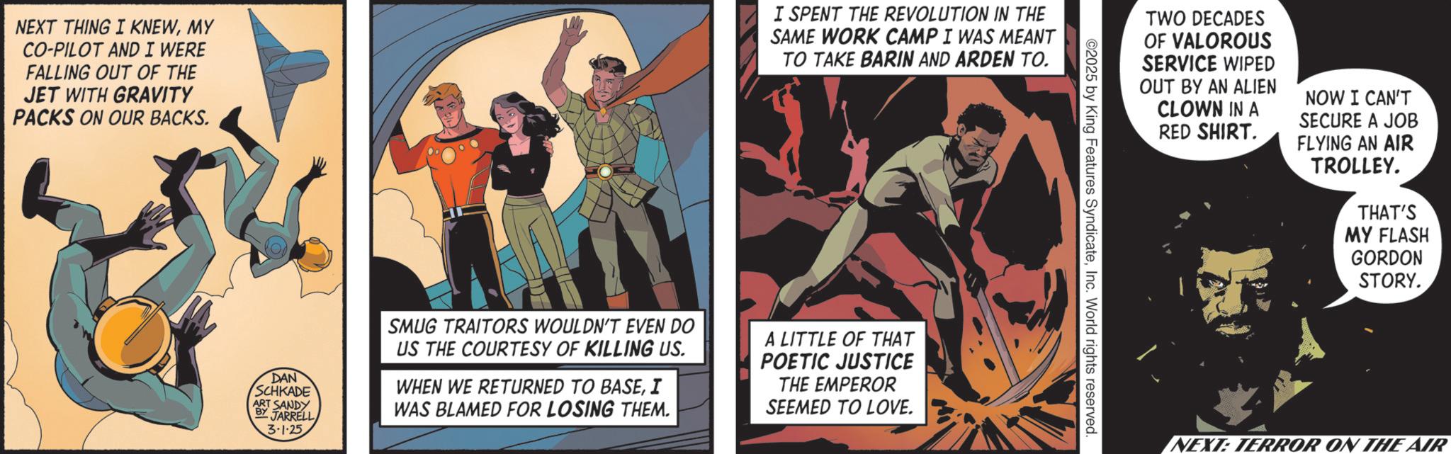 Publication OCR: NEXT THING I KNEWMY CO-PILOT AND I WERE FALLING OUT OF THE JET WITH GRAVITY PACKS ON OUR BACKS. I SPENT THE REVOLUTION IN THE SAME WORK CAMP I WAS MEANT TO TAKE BARIN AND ARDEN TO. DAN SCHKADE BY ART SANDY JARRELL 3.1.25 SMUG TRAITORS WOULDN'T EVEN DO US THE COURTESY OF KILLING US. WHEN WE RETURNED TO BASEI WAS BLAMED FOR LOSING THEM. A LITTLE OF THAT POETIC JUSTICE THE EMPEROR SEEMED TO LOVE. TWO DECADES OF VALOROUS SERVICE WIPED OUT BY AN ALIEN CLOWN IN A RED SHIRT. NOW I CAN'T SECURE A JOB FLYING AN AIR TROLLEY. THAT'S MY FLASH GORDON STORY. ©2025 by King Features SyndicateInc. World rights reserved NEXT: TERROR ON THE AIR NEXT THING I KNEWMY CO - PILOT AND I WERE FALLING OUT OF THE JET WITH GRAVITY PACKS ON OUR BACKS . I SPENT THE REVOLUTION IN THE SAME WORK CAMP I WAS MEANT TO TAKE BARIN AND ARDEN TO . DAN SCHKADE BY ART SANDY JARRELL 3.1.25 SMUG TRAITORS WOULDN'T EVEN DO US THE COURTESY OF KILLING US . WHEN WE RETURNED TO BASEI WAS BLAMED FOR LOSING THEM . A LITTLE OF THAT POETIC JUSTICE THE EMPEROR SEEMED TO LOVE . TWO DECADES OF VALOROUS SERVICE WIPED OUT BY AN ALIEN CLOWN IN A RED SHIRT . NOW I CAN'T SECURE A JOB FLYING AN AIR TROLLEY . THAT'S MY FLASH GORDON STORY . © 2025 by King Features SyndicateInc. World rights reserved NEXT : TERROR ON THE AIR