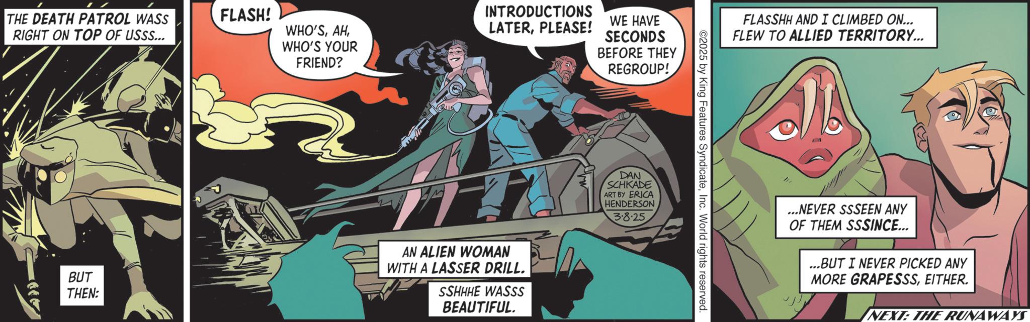 Graphic design OCR: THE DEATH PATROL WASS RIGHT ON TOP OF USSS... FLASH! WHO'SBUT THEN: WHO'S YOUR FRIEND? ? INTRODUCTIONS LATERPLEASE! WE HAVE SECONDS BEFORE THEY AN ALIEN WOMAN WITH A LASSER DRILL. SSHHHE WASSS BEAUTIFUL. REGROUP! DAN SCHKADE ART BY ERICA HENDERSON 3.8.25 ©2025 by King Features SyndicateInc. World rights reserved. FLASSHH AND I CLIMBED ON... FLEW TO ALLIED TERRITORY... ...NEVER SSSEEN ANY OF THEM SSSINCE... ...BUT I NEVER PICKED ANY MORE GRAPESSSEITHER. NEXT: THE RUNAWAYS THE DEATH PATROL WASS RIGHT ON TOP OF USSS ... FLASH ! WHO'SBUT THEN : WHO'S YOUR FRIEND ? ? INTRODUCTIONS LATERPLEASE ! WE HAVE SECONDS BEFORE THEY AN ALIEN WOMAN WITH A LASSER DRILL . SSHHHE WASSS BEAUTIFUL . REGROUP ! DAN SCHKADE ART BY ERICA HENDERSON 3.8.25 © 2025 by King Features SyndicateInc. World rights reserved . FLASSHH AND I CLIMBED ON ... FLEW TO ALLIED TERRITORY ... ... NEVER SSSEEN ANY OF THEM SSSINCE ... ... BUT I NEVER PICKED ANY MORE GRAPESSSEITHER . NEXT : THE RUNAWAYS