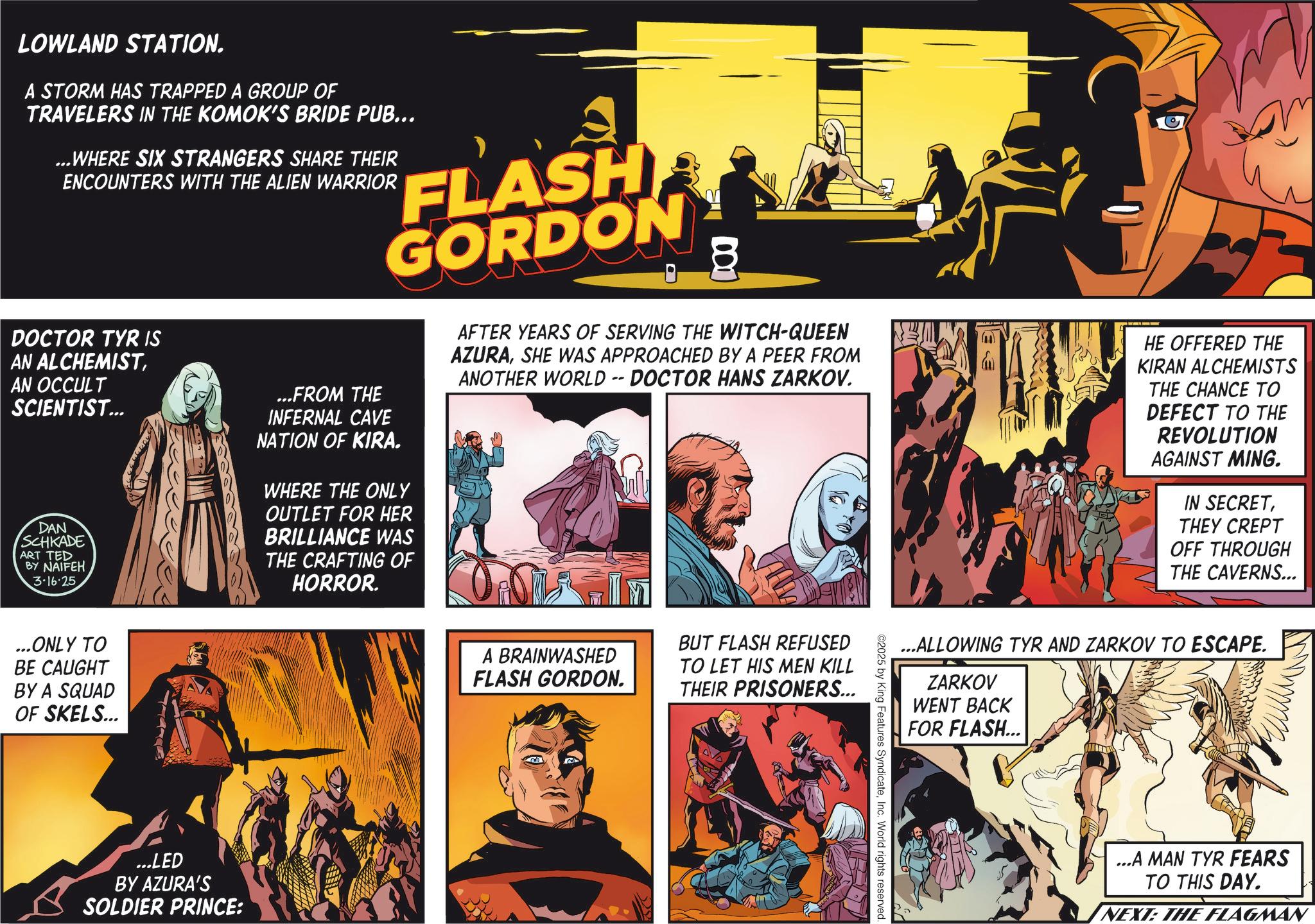 Hero OCR: LOWLAND STATION. A STORM HAS TRAPPED A GROUP OF TRAVELERS IN THE KOMOK'S BRIDE PUB... ...WHERE SIX STRANGERS SHARE THEIR ENCOUNTERS WITH THE ALIEN WARRIOR DOCTOR TYR IS AN ALCHEMISTAN OCCULT SCIENTIST... DAN SCHKADE ART TED BY NAIFEH 3.16.25 ? FLASH GORDON ...FROM THE INFERNAL CAVE NATION OF KIRA. WHERE THE ONLY OUTLET FOR HER BRILLIANCE WAS THE CRAFTING OF HORROR. V AFTER YEARS OF SERVING THE WITCH-QUEEN AZURASHE WAS APPROACHED BY A PEER FROM ANOTHER WORLD -- DOCTOR HANS ZARKOV. HE OFFERED THE KIRAN ALCHEMISTS THE CHANCE TO DEFECT TO THE REVOLUTION AGAINST MING. IN SECRETTHEY CREPT OFF THROUGH THE CAVERNS... ...ONLY TO BE CAUGHT BY A SQUAD OF SKELS... ...LED BY AZURA'S SOLDIER PRINCE: A BRAINWASHED FLASH GORDON. BUT FLASH REFUSED TO LET HIS MEN KILL THEIR PRISONERS... ...ALLOWING TYR AND ZARKOV TO ESCAPE. ZARKOV WENT BACK FOR FLASH... ©2025 by King Features SyndicateInc. World rights reserved. ...A MAN TYR FEARS TO THIS DAY. NEXT: THE FLAGMAN LOWLAND STATION . A STORM HAS TRAPPED A GROUP OF TRAVELERS IN THE KOMOK'S BRIDE PUB ... ... WHERE SIX STRANGERS SHARE THEIR ENCOUNTERS WITH THE ALIEN WARRIOR DOCTOR TYR IS AN ALCHEMISTAN OCCULT SCIENTIST ... DAN SCHKADE ART TED BY NAIFEH 3.16.25 ? FLASH GORDON ... FROM THE INFERNAL CAVE NATION OF KIRA . WHERE THE ONLY OUTLET FOR HER BRILLIANCE WAS THE CRAFTING OF HORROR . V AFTER YEARS OF SERVING THE WITCH - QUEEN AZURASHE WAS APPROACHED BY A PEER FROM ANOTHER WORLD -- DOCTOR HANS ZARKOV . HE OFFERED THE KIRAN ALCHEMISTS THE CHANCE TO DEFECT TO THE REVOLUTION AGAINST MING . IN SECRETTHEY CREPT OFF THROUGH THE CAVERNS ... ... ONLY TO BE CAUGHT BY A SQUAD OF SKELS ... ... LED BY AZURA'S SOLDIER PRINCE : A BRAINWASHED FLASH GORDON . BUT FLASH REFUSED TO LET HIS MEN KILL THEIR PRISONERS ... ... ALLOWING TYR AND ZARKOV TO ESCAPE . ZARKOV WENT BACK FOR FLASH ... © 2025 by King Features SyndicateInc. World rights reserved . ... A MAN TYR FEARS TO THIS DAY . NEXT : THE FLAGMAN
