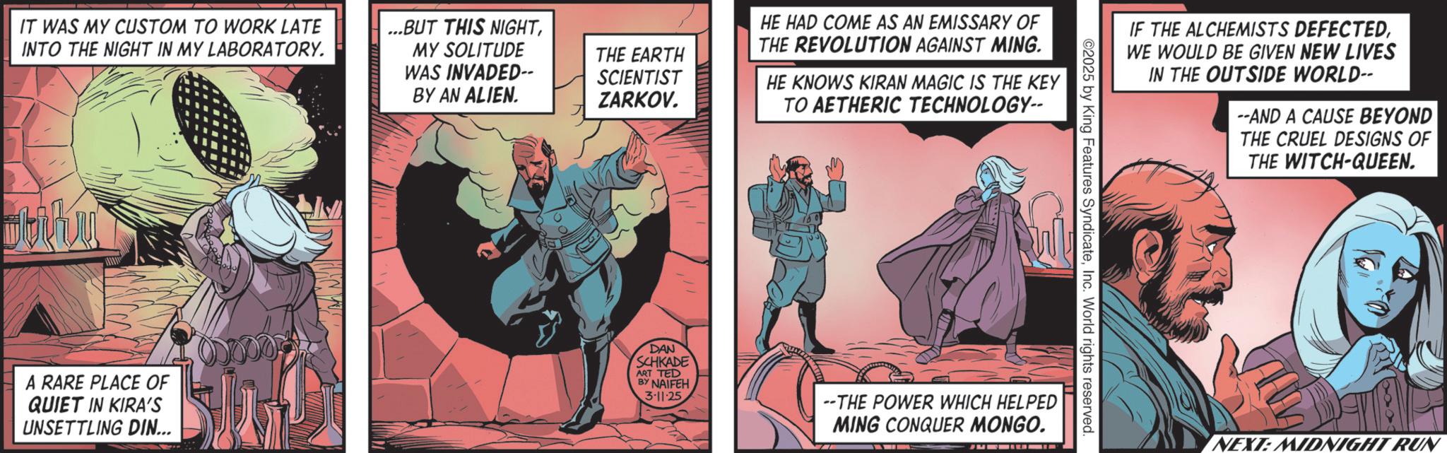 Publication OCR: IT WAS MY CUSTOM TO WORK LATE INTO THE NIGHT IN MY LABORATORY. ...BUT THIS NIGHTMY SOLITUDE WAS INVADED-- BY AN ALIEN. THE EARTH SCIENTIST ZARKOV. HE HAD COME AS AN EMISSARY OF THE REVOLUTION AGAINST MING. HE KNOWS KIRAN MAGIC IS THE KEY TO AETHERIC TECHNOLOGY-- IF THE ALCHEMISTS DEFECTEDWE WOULD BE GIVEN NEW LIVES IN THE OUTSIDE WORLD-- --AND A CAUSE BEYOND THE CRUEL DESIGNS OF THE WITCH-QUEEN. ©2025 by King Features SyndicateInc. World rights reserved. A RARE PLACE OF QUIET IN KIRA'S UNSETTLING DIN... DAN SCHKADE ART TED BY NAIFEH 3-11-25 --THE POWER WHICH HELPED MING CONQUER MONGO. NEXT: MIDNIGHT RUN IT WAS MY CUSTOM TO WORK LATE INTO THE NIGHT IN MY LABORATORY . ... BUT THIS NIGHTMY SOLITUDE WAS INVADED-- BY AN ALIEN . THE EARTH SCIENTIST ZARKOV . HE HAD COME AS AN EMISSARY OF THE REVOLUTION AGAINST MING . HE KNOWS KIRAN MAGIC IS THE KEY TO AETHERIC TECHNOLOGY-- IF THE ALCHEMISTS DEFECTEDWE WOULD BE GIVEN NEW LIVES IN THE OUTSIDE WORLD-- --AND A CAUSE BEYOND THE CRUEL DESIGNS OF THE WITCH - QUEEN . © 2025 by King Features SyndicateInc. World rights reserved . A RARE PLACE OF QUIET IN KIRA'S UNSETTLING DIN ... DAN SCHKADE ART TED BY NAIFEH 3-11-25 --THE POWER WHICH HELPED MING CONQUER MONGO . NEXT : MIDNIGHT RUN