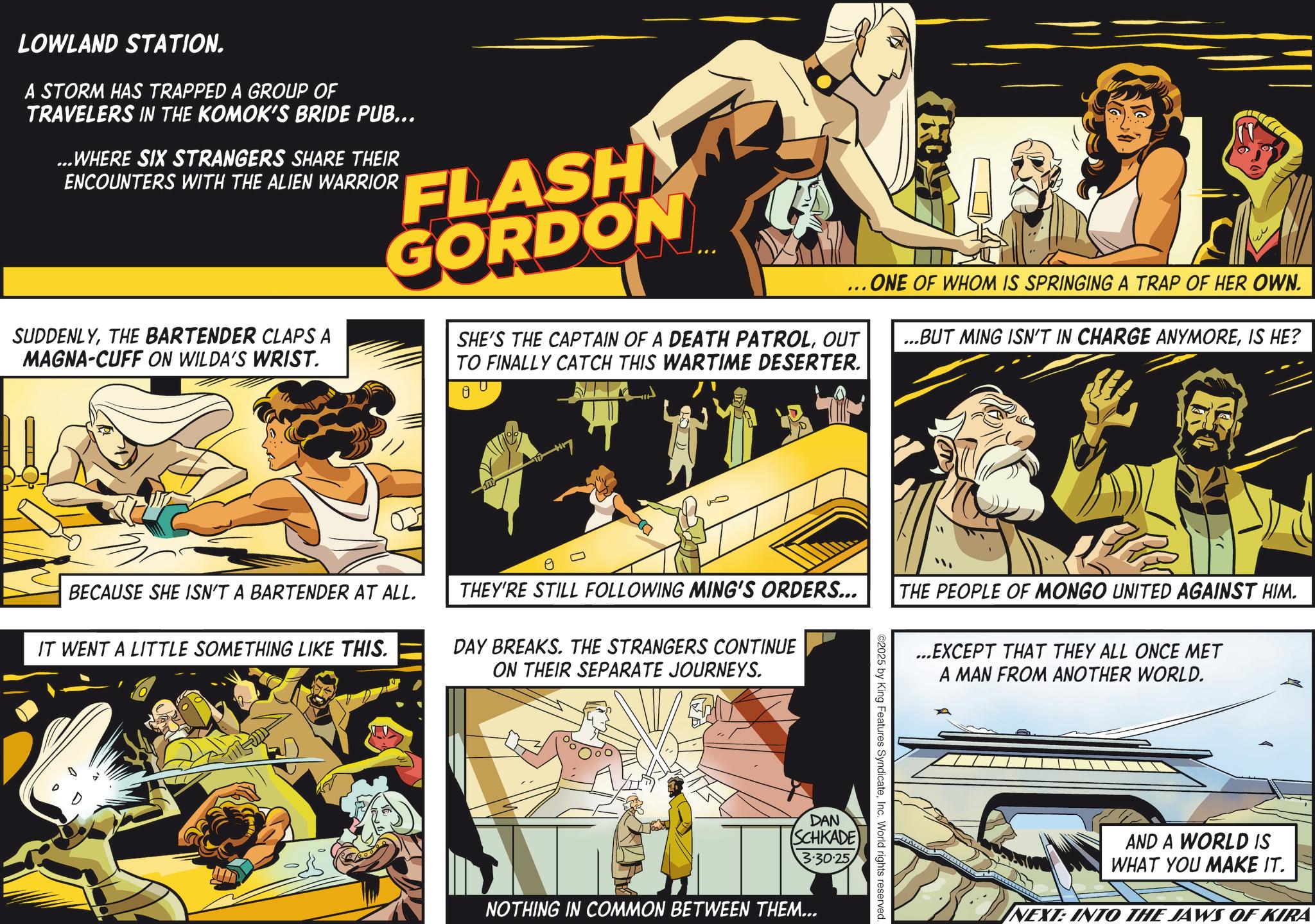 Publication OCR: LOWLAND STATION. A STORM HAS TRAPPED A GROUP OF TRAVELERS IN THE KOMOK'S BRIDE PUB... ...WHERE SIX STRANGERS SHARE THEIR ENCOUNTERS WITH THE ALIEN WARRIOR FLASH GORDON e SUDDENLYTHE BARTENDER CLAPS A MAGNA-CUFF ON WILDA'S WRIST. ... ONE OF WHOM IS SPRINGING A TRAP OF HER OWN. SHE'S THE CAPTAIN OF A DEATH PATROLOUT TO FINALLY CATCH THIS WARTIME DESERTER. 0 ...BUT MING ISN'T IN CHARGE ANYMOREIS HE? BECAUSE SHE ISN'T A BARTENDER AT ALL. IT WENT A LITTLE SOMETHING LIKE THIS. THEY'RE STILL FOLLOWING MING'S ORDERS... DAY BREAKS. THE STRANGERS CONTINUE ON THEIR SEPARATE JOURNEYS. THE PEOPLE OF MONGO UNITED AGAINST HIM. ...EXCEPT THAT THEY ALL ONCE MET A MAN FROM ANOTHER WORLD. DAN SCHKADE 3.30.25 NOTHING IN COMMON BETWEEN THEM... ©2025 by King Features SyndicateInc. World rights reserved. AND A WORLD IS WHAT YOU MAKE IT. NEXT: INTO THE JAWS OF KIRA LOWLAND STATION . A STORM HAS TRAPPED A GROUP OF TRAVELERS IN THE KOMOK'S BRIDE PUB ... ... WHERE SIX STRANGERS SHARE THEIR ENCOUNTERS WITH THE ALIEN WARRIOR FLASH GORDON e SUDDENLYTHE BARTENDER CLAPS A MAGNA - CUFF ON WILDA'S WRIST . ... ONE OF WHOM IS SPRINGING A TRAP OF HER OWN . SHE'S THE CAPTAIN OF A DEATH PATROLOUT TO FINALLY CATCH THIS WARTIME DESERTER . 0 ... BUT MING ISN'T IN CHARGE ANYMOREIS HE ? BECAUSE SHE ISN'T A BARTENDER AT ALL . IT WENT A LITTLE SOMETHING LIKE THIS . THEY'RE STILL FOLLOWING MING'S ORDERS ... DAY BREAKS . THE STRANGERS CONTINUE ON THEIR SEPARATE JOURNEYS . THE PEOPLE OF MONGO UNITED AGAINST HIM . ... EXCEPT THAT THEY ALL ONCE MET A MAN FROM ANOTHER WORLD . DAN SCHKADE 3.30.25 NOTHING IN COMMON BETWEEN THEM ... © 2025 by King Features SyndicateInc. World rights reserved . AND A WORLD IS WHAT YOU MAKE IT . NEXT : INTO THE JAWS OF KIRA
