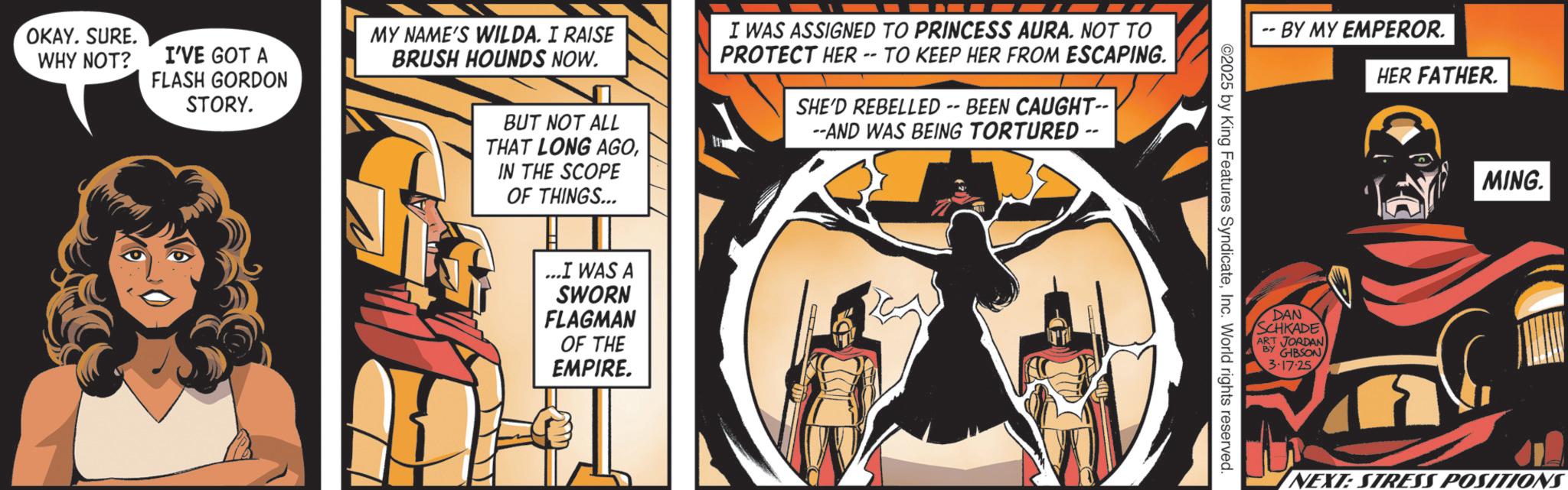 Comic book OCR: OKAY. SURE. WHY NOT? I'VE GOT A FLASH GORDON STORY. MY NAME'S WILDA. I RAISE BRUSH HOUNDS NOW. BUT NOT ALL THAT LONG AGOI WAS ASSIGNED TO PRINCESS AURA. NOT TO PROTECT HER -- TO KEEP HER FROM ESCAPING. SHE'D REBELLED -- BEEN CAUGHT-- --AND WAS BEING TORTURED -- IN THE SCOPE OF THINGS... ...I WAS A SWORN FLAGMAN OF THE EMPIRE. -- BY MY EMPEROR. 2025 by King Features SyndicateInc. World rights reserved. DAN SCHKADE ART JORDAN BY GIBSON 3.17.25 HER FATHER. ? MING. NEXT: STRESS POSITION OKAY . SURE . WHY NOT ? I'VE GOT A FLASH GORDON STORY . MY NAME'S WILDA . I RAISE BRUSH HOUNDS NOW . BUT NOT ALL THAT LONG AGOI WAS ASSIGNED TO PRINCESS AURA . NOT TO PROTECT HER -- TO KEEP HER FROM ESCAPING . SHE'D REBELLED -- BEEN CAUGHT-- --AND WAS BEING TORTURED -- IN THE SCOPE OF THINGS ... ... I WAS A SWORN FLAGMAN OF THE EMPIRE . -- BY MY EMPEROR . 2025 by King Features SyndicateInc. World rights reserved . DAN SCHKADE ART JORDAN BY GIBSON 3.17.25 HER FATHER . ? MING . NEXT : STRESS POSITION