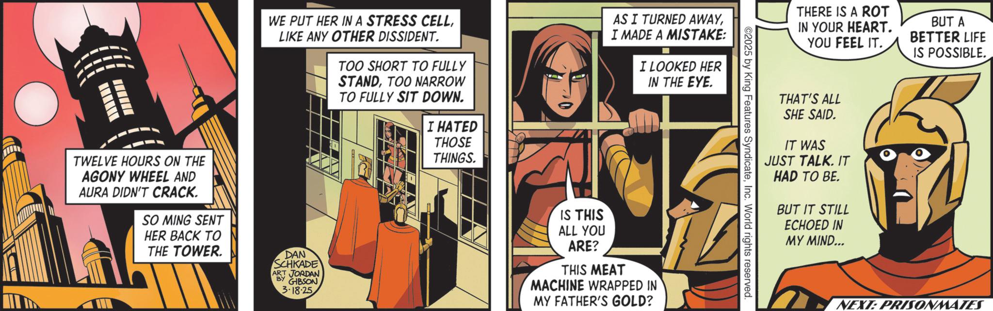 Animated cartoon OCR: TWELVE HOURS ON THE AGONY WHEEL AND AURA DIDN'T CRACK. SO MING SENT HER BACK TO THE TOWER WE PUT HER IN A STRESS CELLLIKE ANY OTHER DISSIDENT. TOO SHORT TO FULLY STANDTOO NARROW TO FULLY SIT DOWN. I HATED THOSE THINGS. AS I TURNED AWAYI MADE A MISTAKE: I LOOKED HER IN THE EYE. DAN SCHKADE ART JORDAN BY GIBSON 3-18-25 IS THIS ALL YOU ARE? THIS MEAT MACHINE WRAPPED IN MY FATHER'S GOLD? THERE IS A ROT IN YOUR HEART. YOU FEEL IT. THAT'S ALL SHE SAID. IT WAS JUST TALK. IT HAD TO BE. BUT IT STILL ECHOED IN MY MIND... BUT A BETTER LIFE IS POSSIBLE. NEXT: PRISONMATES TWELVE HOURS ON THE AGONY WHEEL AND AURA DIDN'T CRACK . SO MING SENT HER BACK TO THE TOWER WE PUT HER IN A STRESS CELLLIKE ANY OTHER DISSIDENT . TOO SHORT TO FULLY STANDTOO NARROW TO FULLY SIT DOWN . I HATED THOSE THINGS . AS I TURNED AWAYI MADE A MISTAKE : I LOOKED HER IN THE EYE . DAN SCHKADE ART JORDAN BY GIBSON 3-18-25 IS THIS ALL YOU ARE ? THIS MEAT MACHINE WRAPPED IN MY FATHER'S GOLD ? THERE IS A ROT IN YOUR HEART . YOU FEEL IT . THAT'S ALL SHE SAID . IT WAS JUST TALK . IT HAD TO BE . BUT IT STILL ECHOED IN MY MIND ... BUT A BETTER LIFE IS POSSIBLE . NEXT : PRISONMATES