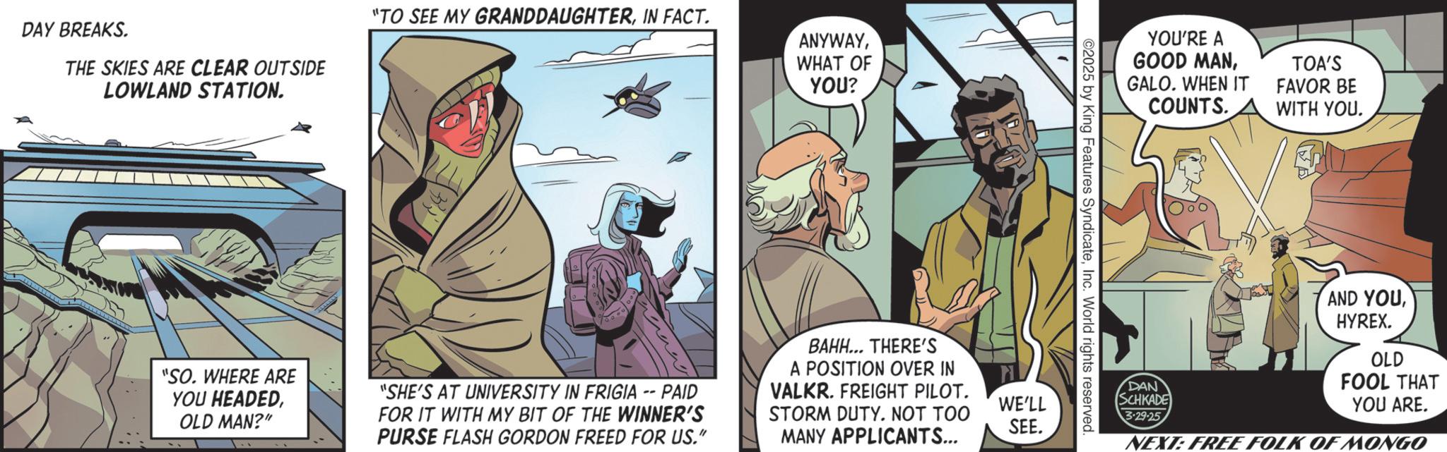 Publication OCR: DAY BREAKS. THE SKIES ARE CLEAR OUTSIDE LOWLAND STATION. "TO SEE MY GRANDDAUGHTERIN FACT. ANYWAYWHAT OF YOU? "SO. WHERE ARE YOU HEADEDOLD MAN?" "SHE'S AT UNIVERSITY IN FRIGIA -- PAID FOR IT WITH MY BIT OF THE WINNER'S PURSE FLASH GORDON FREED FOR US." BAHH... THERE'S A POSITION OVER IN VALKR. FREIGHT PILOT. STORM DUTY. NOT TOO MANY APPLICANTS... WE'LL SEE. 2025 by King Features SyndicateInc. World rights reserved. YOU'RE A GOOD MANGALO. WHEN IT COUNTS. TOA'S FAVOR BE WITH YOU. DAN SCHKADE 3.29.25 AND YOUHYREX. OLD FOOL THAT YOU ARE. NEXT: FREE FOLK OF MONGO DAY BREAKS . THE SKIES ARE CLEAR OUTSIDE LOWLAND STATION . " TO SEE MY GRANDDAUGHTERIN FACT . ANYWAYWHAT OF YOU ? " SO . WHERE ARE YOU HEADEDOLD MAN ? " " SHE'S AT UNIVERSITY IN FRIGIA -- PAID FOR IT WITH MY BIT OF THE WINNER'S PURSE FLASH GORDON FREED FOR US . " BAHH ... THERE'S A POSITION OVER IN VALKR . FREIGHT PILOT . STORM DUTY . NOT TOO MANY APPLICANTS ... WE'LL SEE . 2025 by King Features SyndicateInc. World rights reserved . YOU'RE A GOOD MANGALO . WHEN IT COUNTS . TOA'S FAVOR BE WITH YOU . DAN SCHKADE 3.29.25 AND YOUHYREX . OLD FOOL THAT YOU ARE . NEXT : FREE FOLK OF MONGO