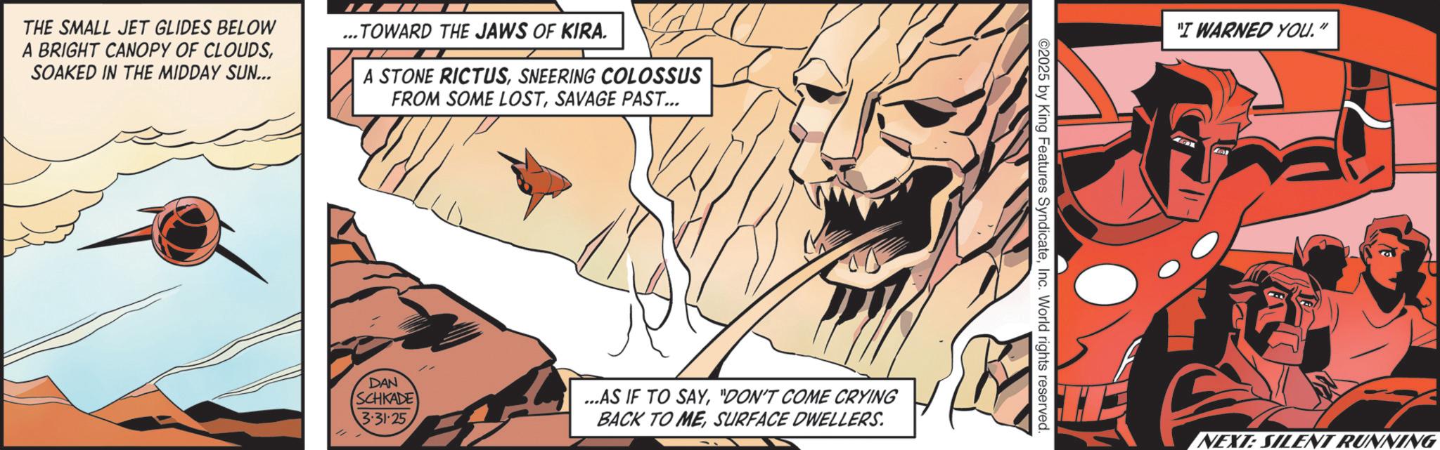 Graphic design OCR: THE SMALL JET GLIDES BELOW A BRIGHT CANOPY OF CLOUDSSOAKED IN THE MIDDAY SUN... ..TOWARD THE JAWS OF KIRA. A STONE RICTUSSNEERING COLOSSUS FROM SOME LOSTSAVAGE PAST... DAN SCHKADE 3-31-25 ...AS IF TO SAY"DON'T COME CRYING BACK TO MESURFACE DWELLERS. ©2025 by King Features SyndicateInc. World rights reserved. "I WARNED YOU." NEXT: SILENT RUNNING THE SMALL JET GLIDES BELOW A BRIGHT CANOPY OF CLOUDSSOAKED IN THE MIDDAY SUN ... ..TOWARD THE JAWS OF KIRA . A STONE RICTUSSNEERING COLOSSUS FROM SOME LOSTSAVAGE PAST ... DAN SCHKADE 3-31-25 ... AS IF TO SAY" DON'T COME CRYING BACK TO MESURFACE DWELLERS . © 2025 by King Features SyndicateInc. World rights reserved . " I WARNED YOU . " NEXT : SILENT RUNNING