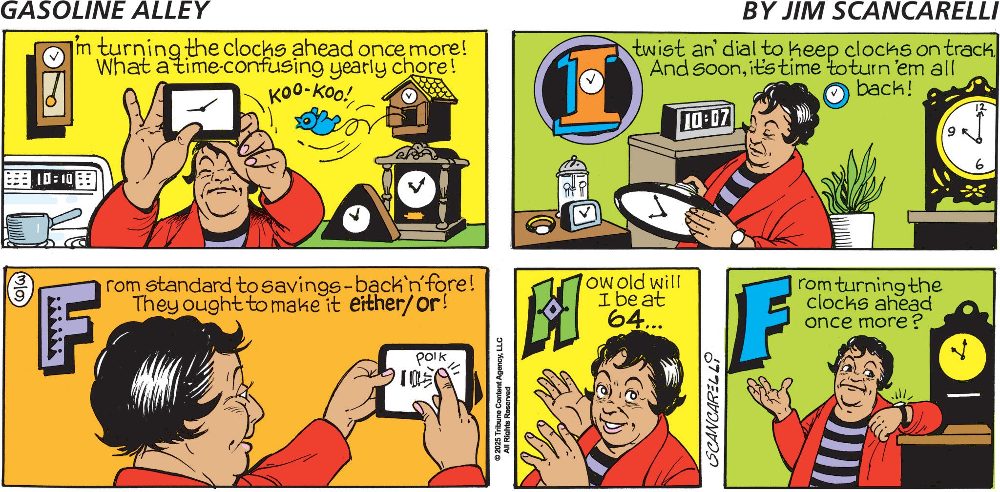 Fiction OCR: MO GASOLINE ALLEY in turning the clocks ahead once more! What a time-confusing yearly chore! Koo-Koo! BY JIM SCANCARELLI twist an' dial to keep clocks on track. And soonit's time to turn 'em all back! 10:07 v 10:10 rom standard to savings-back'n'fore! They ought to make it either/or! Polk ©2025 Tribune All Rights Reservent AgencyLLC ? ow old will I beat 64... F rom turning the clocks ahead once more? SCANCARELL MO GASOLINE ALLEY in turning the clocks ahead once more ! What a time - confusing yearly chore ! Koo - Koo ! BY JIM SCANCARELLI twist an ' dial to keep clocks on track . And soonit's time to turn ' em all back ! 10:07 v 10:10 rom standard to savings - back'n'fore ! They ought to make it either / or ! Polk © 2025 Tribune All Rights Reservent AgencyLLC ? ow old will I beat 64 ... F rom turning the clocks ahead once more ? SCANCARELL