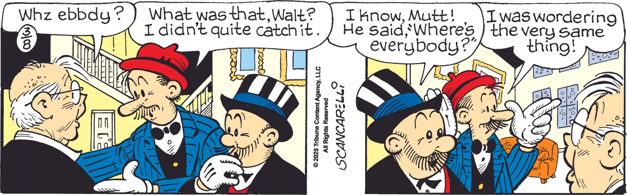 Animated cartoon OCR: Whz ebbdy? (3/00) What was thatWalt? I didn't quite catch it. © 2025 Tribune Content AgencyLLC All Rights Reserved SCANCARELLI I knowMutt! He said'Where's everybody?" I was wordering the very same thing! Whz ebbdy ? ( 3/00 ) What was thatWalt ? I didn't quite catch it . © 2025 Tribune Content AgencyLLC All Rights Reserved SCANCARELLI I knowMutt ! He said' Where's everybody ? " I was wordering the very same thing !