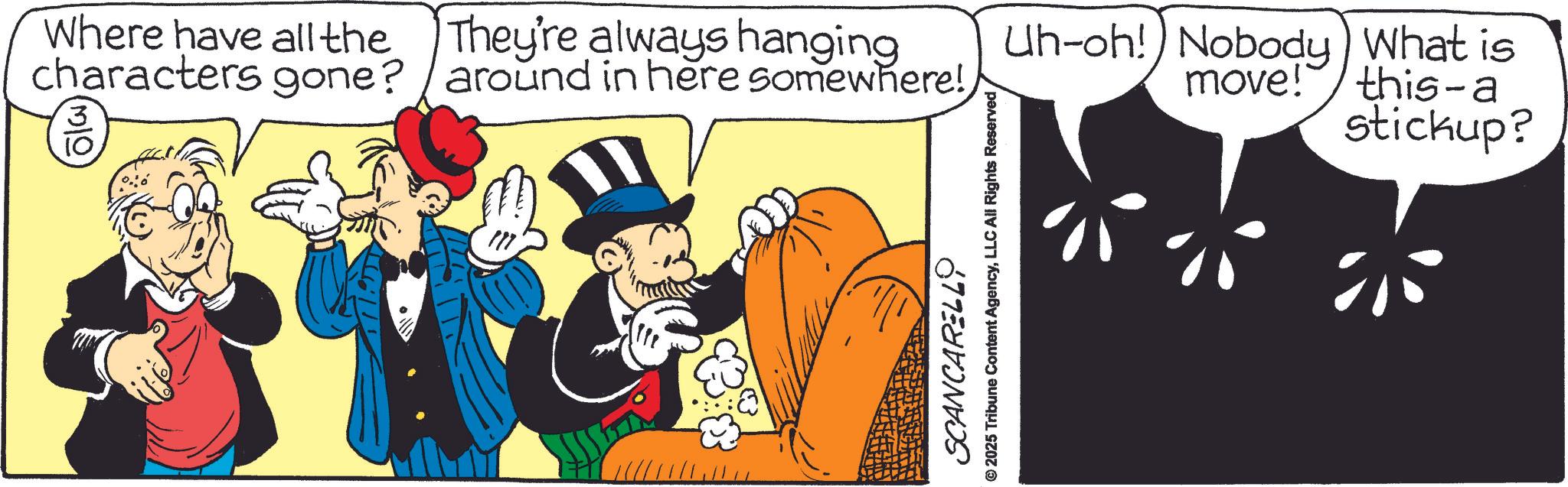 Animated cartoon OCR: Where have all the characters gone? 3 10 They're always hanging around in here somewhere! SCANCARELLO © 2025 Tribune Content AgencyLLC All Rights Reserved Uh-oh! Nobody) What is move! this-a stickup? Where have all the characters gone ? 3 10 They're always hanging around in here somewhere ! SCANCARELLO © 2025 Tribune Content AgencyLLC All Rights Reserved Uh - oh ! Nobody ) What is move ! this - a stickup ?