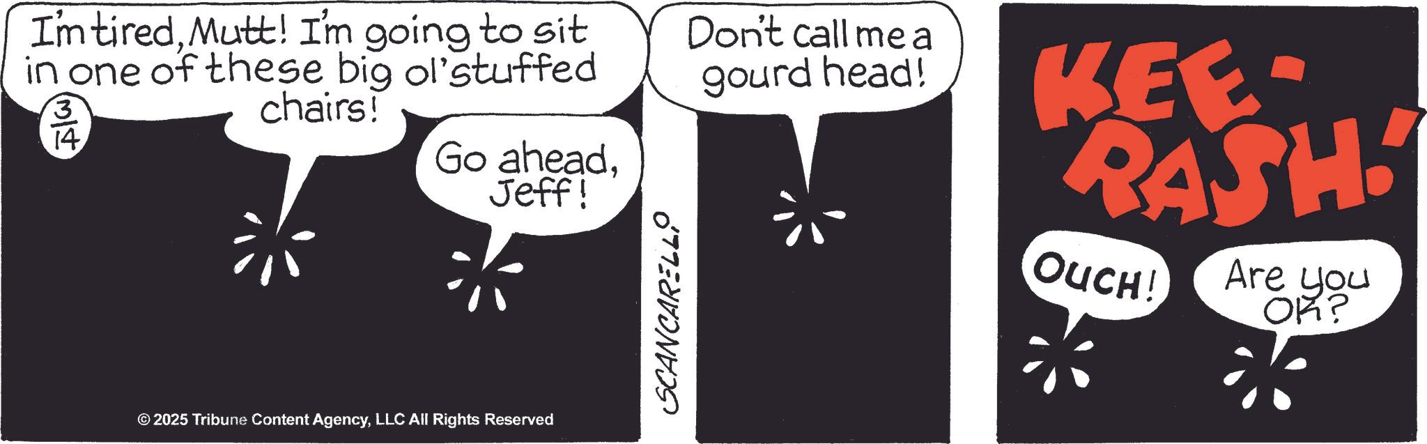 Cartoon OCR: Im tiredMutt! I'm going to sit in one of these big ol'stuffed 3 14 chairs! Go aheadJeff! SCANCARELL Don't call me a gourd head! KEE- RASH. OUCH! Are you OK? © 2025 Tribune Content AgencyLLC All Rights Reserved Im tiredMutt ! I'm going to sit in one of these big ol'stuffed 3 14 chairs ! Go aheadJeff ! SCANCARELL Don't call me a gourd head ! KEE- RASH . OUCH ! Are you OK ? © 2025 Tribune Content AgencyLLC All Rights Reserved