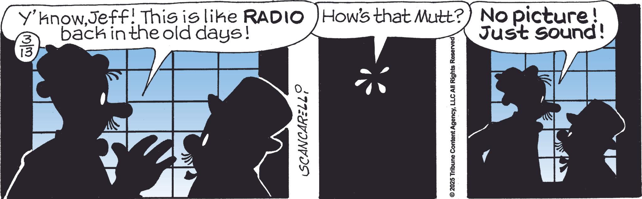 Fictional character OCR: Y'knowJeff! This is like RADIO How's that Mutt? No picture! back in the old days! 3 13 Just Sound! SCANCARELLO 2025 Tribune Content AgencyLLC All Rights Reserved Y'knowJeff ! This is like RADIO How's that Mutt ? No picture ! back in the old days ! 3 13 Just Sound ! SCANCARELLO 2025 Tribune Content AgencyLLC All Rights Reserved