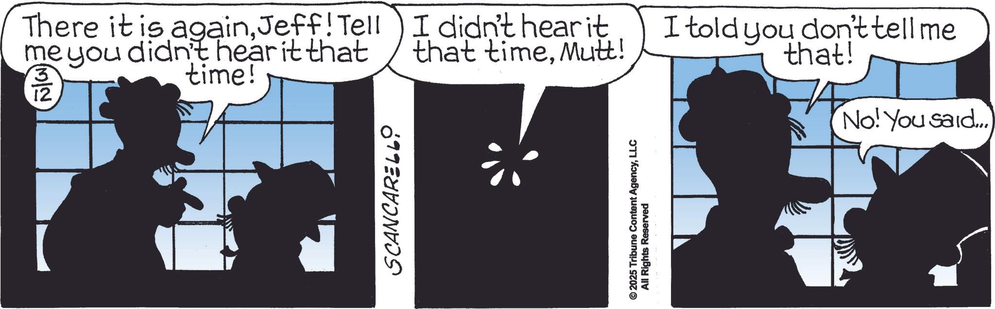 Animated cartoon OCR: There it is againJeff! Tell me you didn't hear it that time! 3 12 SCANCARELLO I didn't hear it that timeMutt! © 2025 Tribune Content AgencyLLC All Rights Reserved I told you don't tell me that! No! You said... There it is againJeff ! Tell me you didn't hear it that time ! 3 12 SCANCARELLO I didn't hear it that timeMutt ! © 2025 Tribune Content AgencyLLC All Rights Reserved I told you don't tell me that ! No ! You said ...