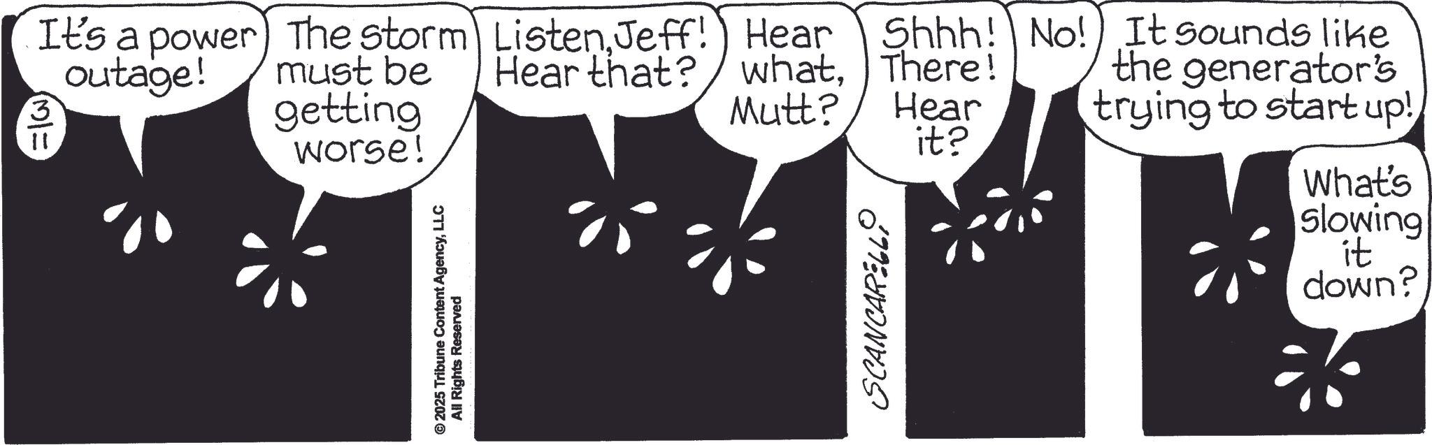 Graphics OCR: 3 M/= It's a power outage! The storm ListenJeff! Hear must be Hear that? getting Shhh! No! whatThere! It sounds like the generator's Mutt? Hear worse! it? © 2025 Tribune Content AgencyLLC All Rights Reserved SCANCARELL trying to start up! What's slowing it down? 3 M / = It's a power outage ! The storm ListenJeff ! Hear must be Hear that ? getting Shhh ! No ! whatThere ! It sounds like the generator's Mutt ? Hear worse ! it ? © 2025 Tribune Content AgencyLLC All Rights Reserved SCANCARELL trying to start up ! What's slowing it down ?