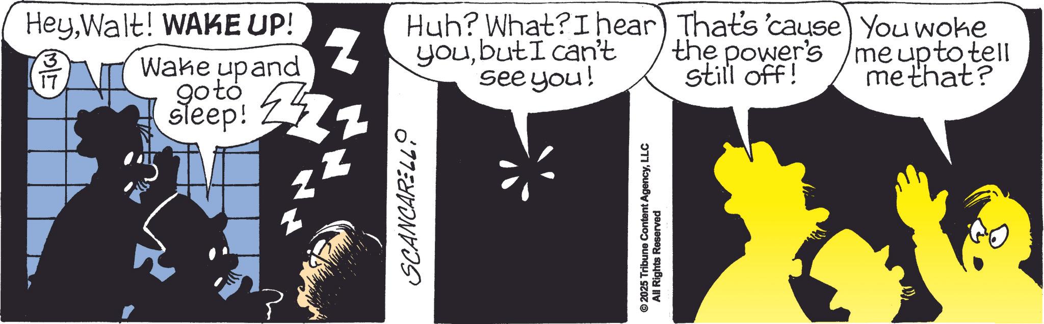 Graphic design OCR: HeyWalt! WAKE UP! Wake upand goto sleep! 24 SCANCARELL Huh? What? I hear That's 'cause You woke the power's z youbut I can't see you! still off! me up to tell me that? © 2025 Tribune Content AgencyLLC All Rights Reserved HeyWalt ! WAKE UP ! Wake upand goto sleep ! 24 SCANCARELL Huh ? What ? I hear That's ' cause You woke the power's z youbut I can't see you ! still off ! me up to tell me that ? © 2025 Tribune Content AgencyLLC All Rights Reserved