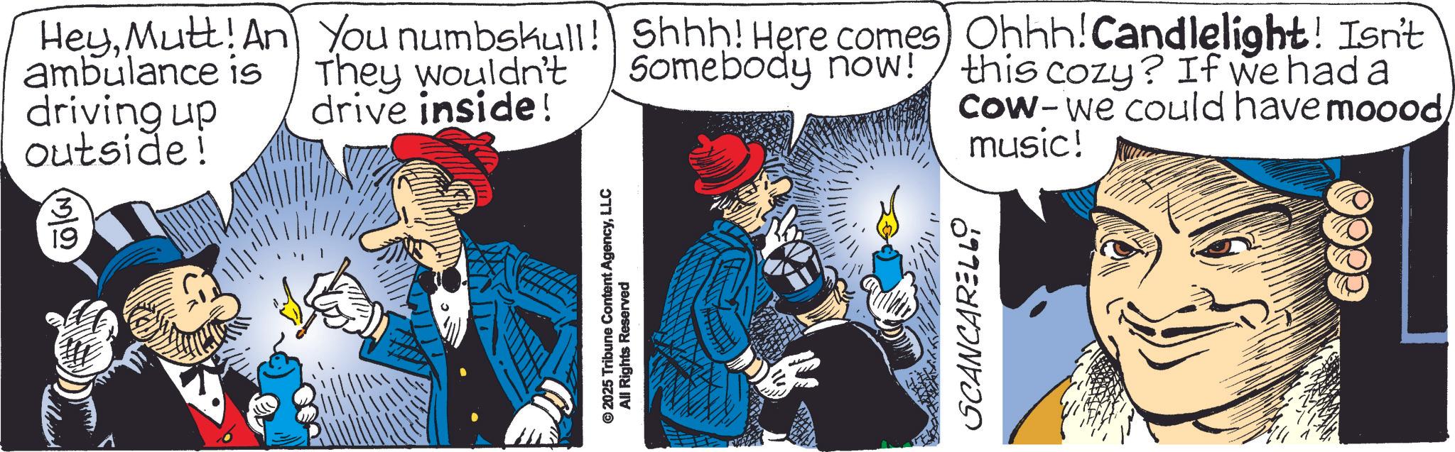 Graphics OCR: 3 19 HeyMutt! An You numbskull! Shhh! Here comes) Ohhh! Candlelight! Isn't ambulance is driving up outside! They wouldn't drive inside! Somebody now! this cozy? If we had a Cow-we could have mooodmusic! © 2025 Tribune Content AgencyLLC All Rights Reserved SCANCARELLO 3 19 HeyMutt ! An You numbskull ! Shhh ! Here comes ) Ohhh ! Candlelight ! Isn't ambulance is driving up outside ! They wouldn't drive inside ! Somebody now ! this cozy ? If we had a Cow - we could have mooodmusic ! © 2025 Tribune Content AgencyLLC All Rights Reserved SCANCARELLO