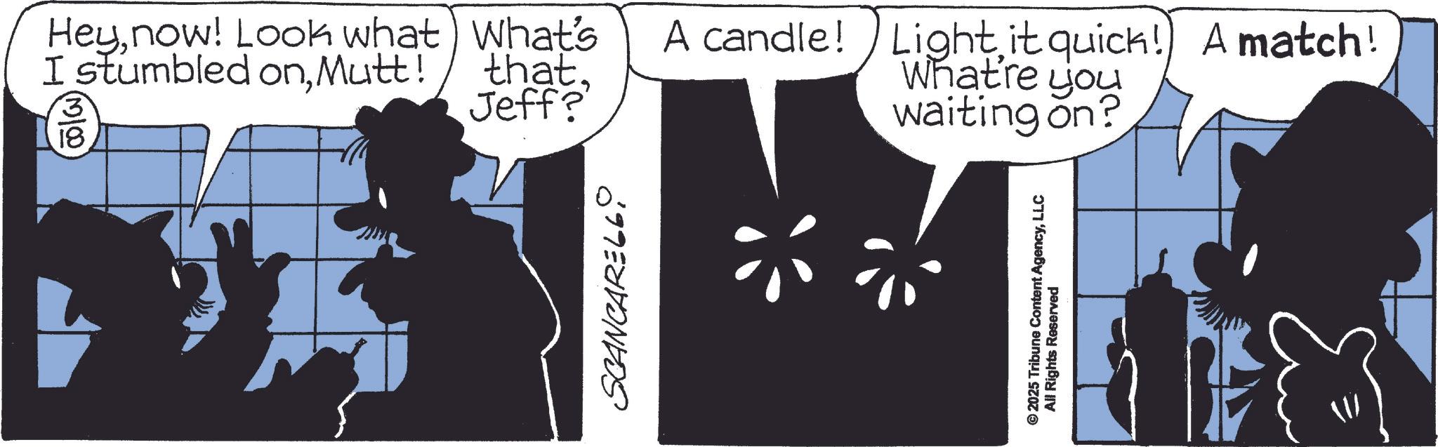 Animated cartoon OCR: Heynow! Look what) What's I stumbled onMutt! 3 18 thatJeff? waiting on? A candle! Light it quick!) A match! What're you SCANCARE66 © 2025 Tribune Content AgencyLLC All Rights Reserved Heynow ! Look what ) What's I stumbled onMutt ! 3 18 thatJeff ? waiting on ? A candle ! Light it quick ! ) A match ! What're you SCANCARE66 © 2025 Tribune Content AgencyLLC All Rights Reserved
