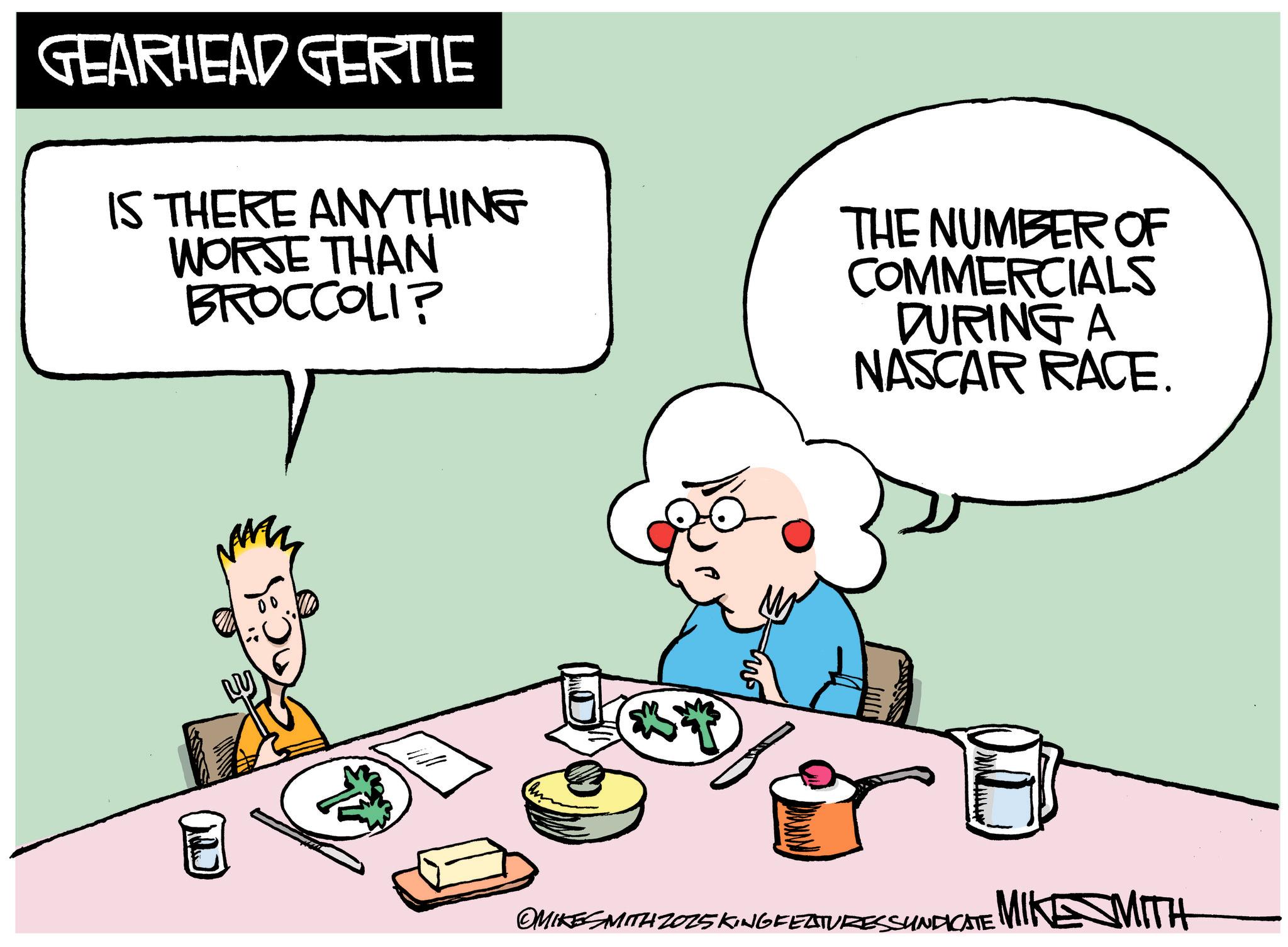 Animated cartoon OCR: GEARHEAD GERTIE IS THERE ANYTHING WORSE THAN BROCCOLI? THE NUMBER OF COMMERCIALS DURING A NASCAR RACE. OMIKES SMITH 2025 KING FEATURES SUNDICATE MIKE MITH GEARHEAD GERTIE IS THERE ANYTHING WORSE THAN BROCCOLI ? THE NUMBER OF COMMERCIALS DURING A NASCAR RACE . OMIKES SMITH 2025 KING FEATURES SUNDICATE MIKE MITH