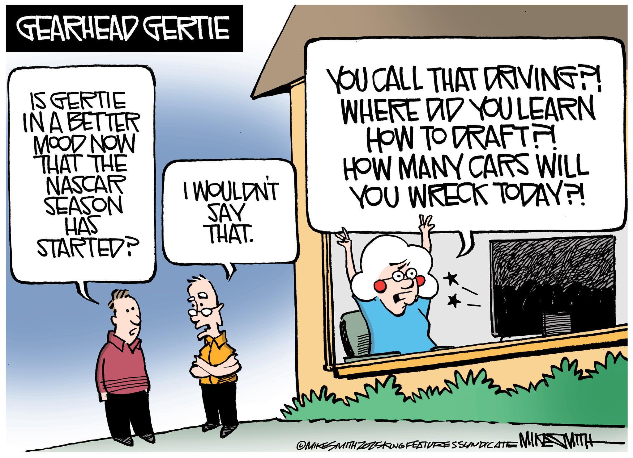 Fictional character OCR: GEARHEAD GERTIE IS GERTIE IN A BETTER MOOD NOW THAT THE NASCAR SEASON HAS STARTED? I WOULDN'T SAY THAT. YOU CALL THAT DRIVING?! WHERE DID YOU LEARN HOW TO DRAFTA HOW MANY CARS WILL YOU WRECK TODAY?! OMIKES MITH ZOZSKING FEATURES SYNDICATE MIKE WITH GEARHEAD GERTIE IS GERTIE IN A BETTER MOOD NOW THAT THE NASCAR SEASON HAS STARTED ? I WOULDN'T SAY THAT . YOU CALL THAT DRIVING ?! WHERE DID YOU LEARN HOW TO DRAFTA HOW MANY CARS WILL YOU WRECK TODAY ?! OMIKES MITH ZOZSKING FEATURES SYNDICATE MIKE WITH