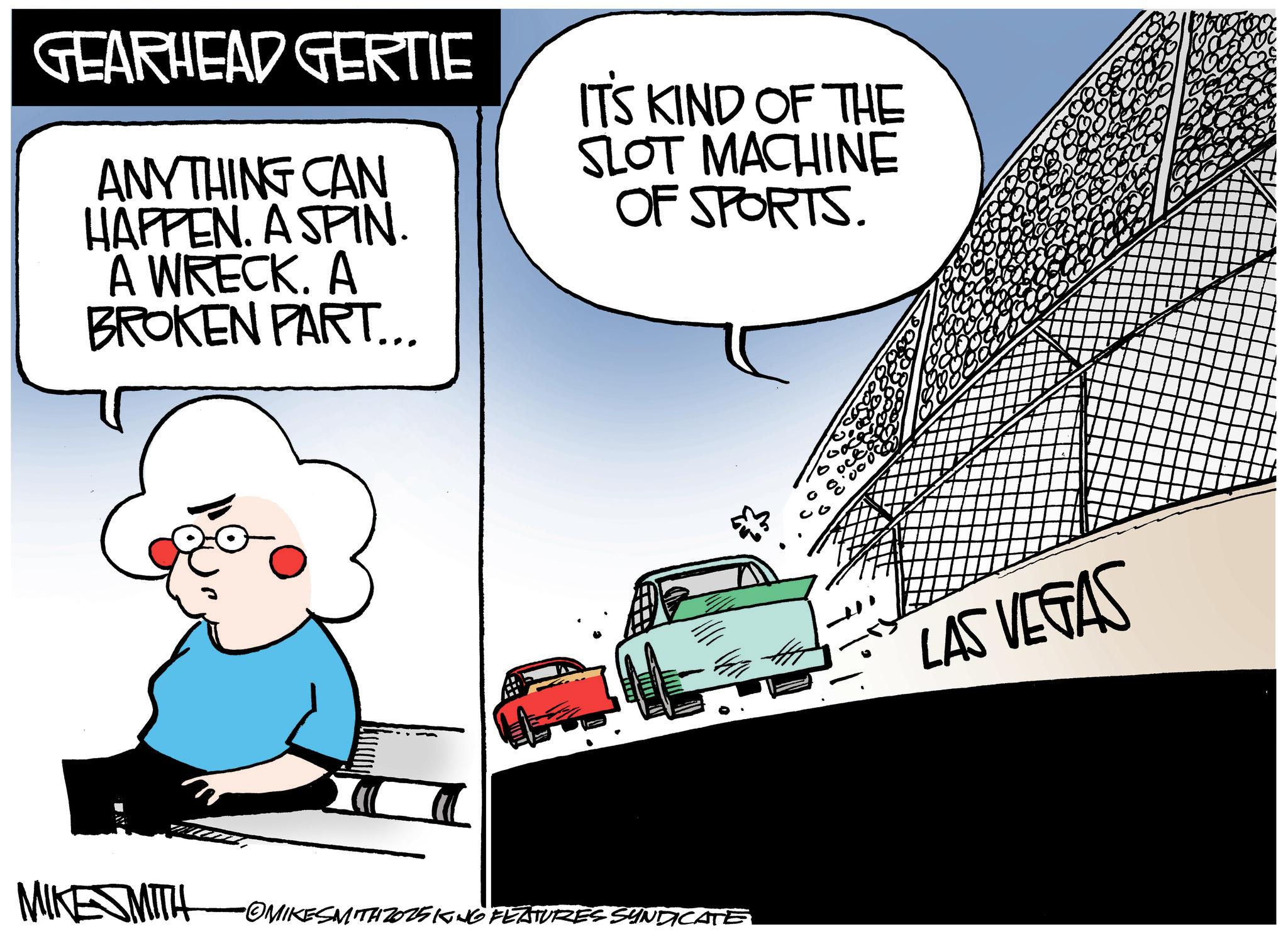 Kit car OCR: GEARHEAD GERTIE IT'S KIND OF THE ANYTHING CAN SLOT MACHINE OF SPORTS. HAPPEN. A SPIN. A WRECK. A BROKEN PART... 00 MIKESMITH •OMIKESMITH Z025KING FEATURES SYNDICATE LAS VEGAS GEARHEAD GERTIE IT'S KIND OF THE ANYTHING CAN SLOT MACHINE OF SPORTS . HAPPEN . A SPIN . A WRECK . A BROKEN PART ... 00 MIKESMITH • OMIKESMITH Z025KING FEATURES SYNDICATE LAS VEGAS