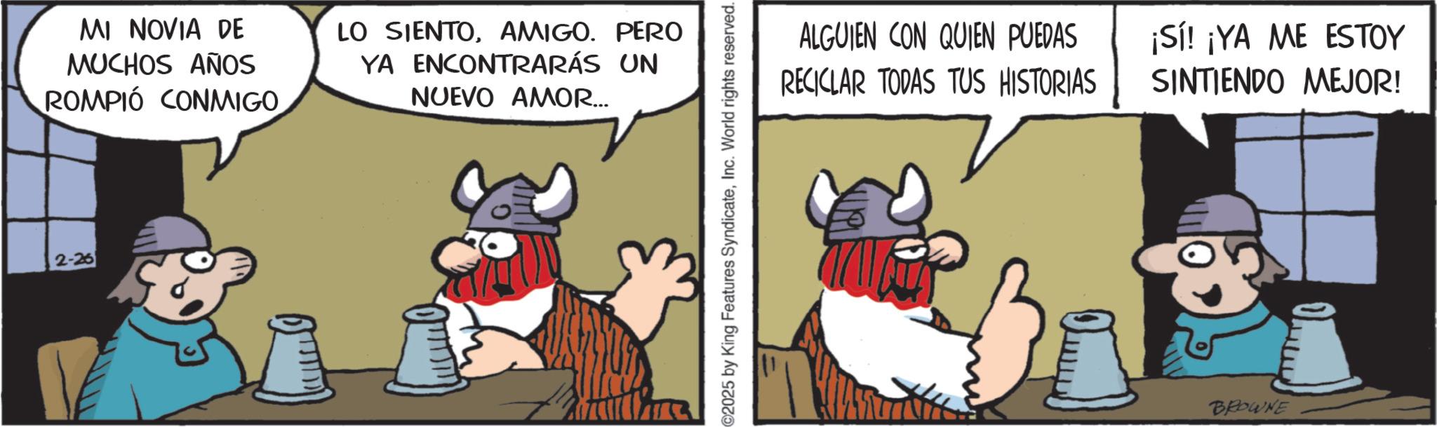 Moustache OCR: 2-26 MI NOVIA DE MUCHOS AÑOS ROMPIÓ CONMIGO LO SIENTOAMIGO. PERO YA ENCONTRARÁS UN NUEVO AMOR... 2025 by King Features SyndicateInc. World rights reserved. ALGUIEN CON QUIEN PUEDAS RECICLAR TODAS TUS HISTORIAS ¡Sí! ¡YA ME ESTOY SINTIENDO MEJOR! OFF BROWNE 2-26 MI NOVIA DE MUCHOS AÑOS ROMPIÓ CONMIGO LO SIENTOAMIGO . PERO YA ENCONTRARÁS UN NUEVO AMOR ... 2025 by King Features SyndicateInc. World rights reserved . ALGUIEN CON QUIEN PUEDAS RECICLAR TODAS TUS HISTORIAS ¡ Sí ! ¡ YA ME ESTOY SINTIENDO MEJOR ! OFF BROWNE