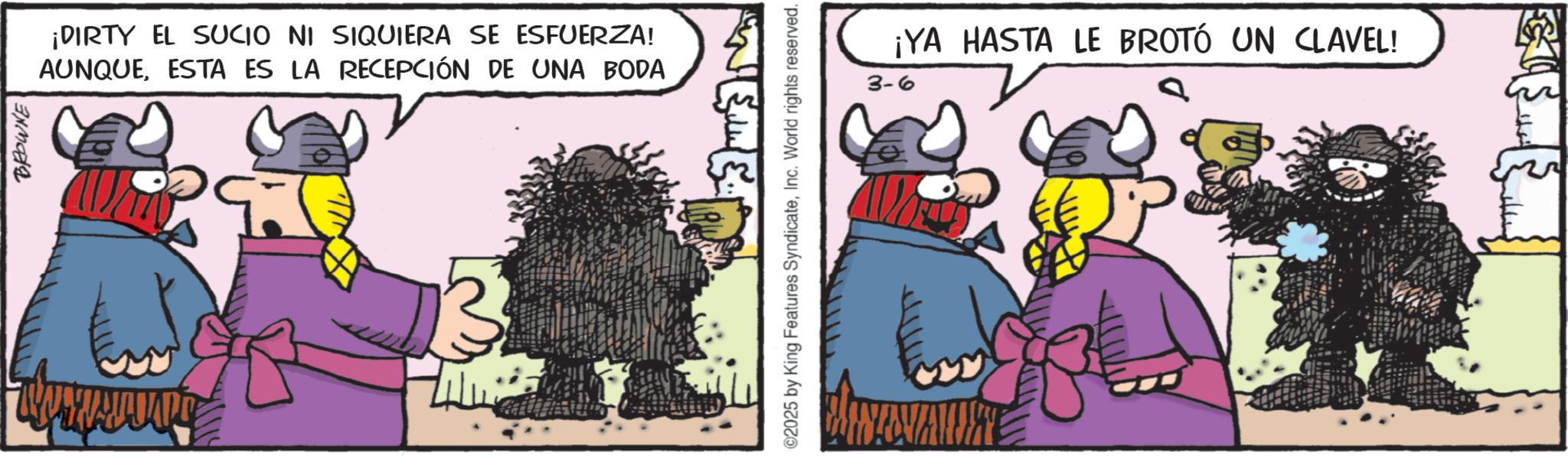 Animated cartoon OCR: BROWNE ¡DIRTY EL SUCIO NI SIQUIERA SE ESFUERZA! AUNQUEESTA ES LA RECEPCIÓN DE UNA BODA ©2025 by King Features SyndicateInc. World rights reserved. ¡YA HASTA LE BROTÓ UN CLAVEL! 3-6 BROWNE ¡ DIRTY EL SUCIO NI SIQUIERA SE ESFUERZA ! AUNQUEESTA ES LA RECEPCIÓN DE UNA BODA © 2025 by King Features SyndicateInc. World rights reserved . ¡ YA HASTA LE BROTÓ UN CLAVEL ! 3-6