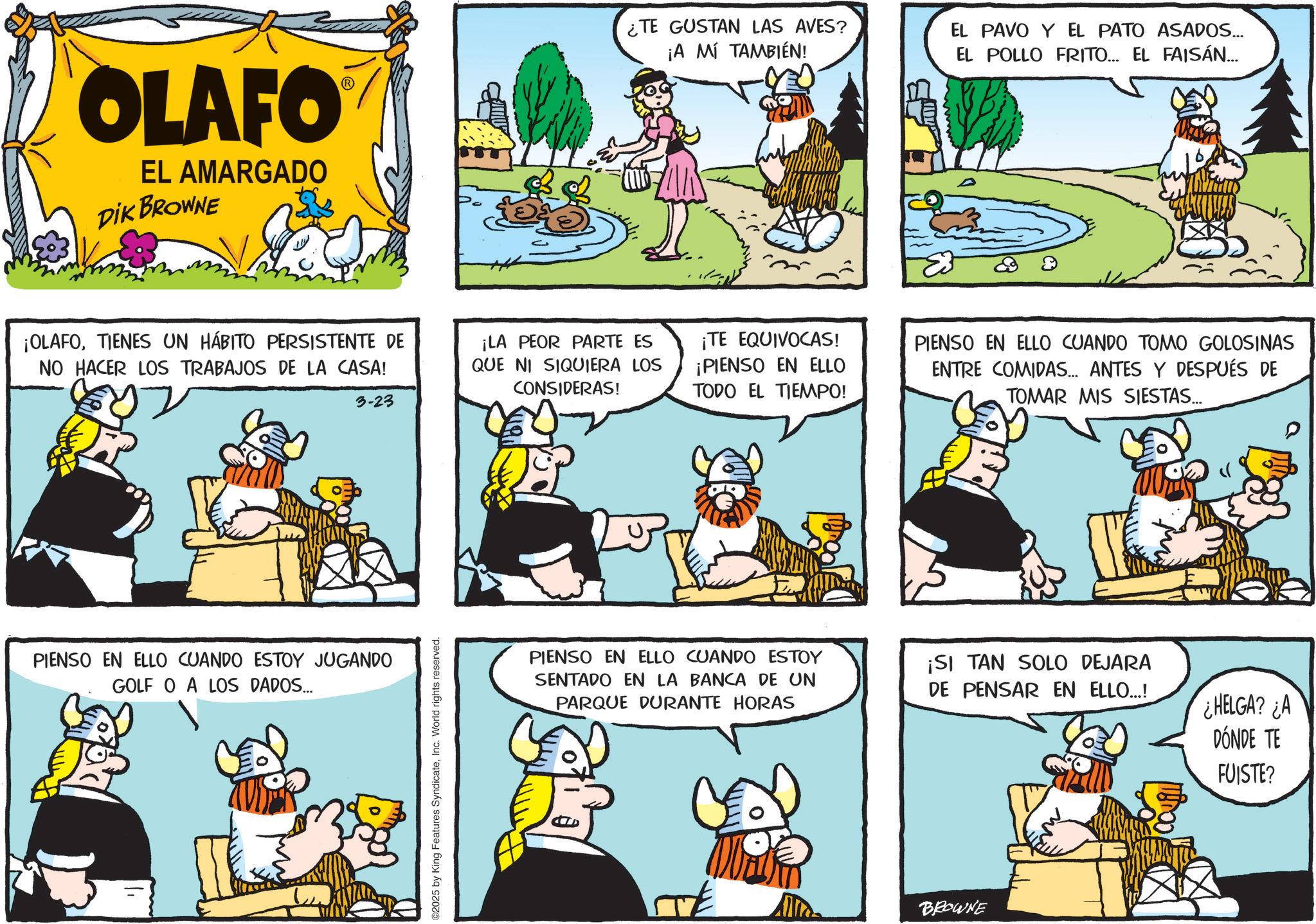 Animated cartoon OCR: OLAFO EL AMARGADO DIK BROWNE ¡OLAFOTIENES UN HÁBITO PERSISTENTE DE NO HACER LOS TRABAJOS DE LA CASA! 3-23 ¡LA PEOR PARTE ES QUE NI SIQUIERA LOS CONSIDERAS! PIENSO EN ELLO CUANDO ESTOY JUGANDO GOLF O A LOS DADOS... ©2025 by King Features SyndicateInc. World rights reserved. ¿TE GUSTAN LAS AVES? ¡A MÍ TAMBIÉN! EL PAVO Y EL PATO ASADOS... EL POLLO FRITO... EL FAISÁN... ¡TE EQUIVOCAS! ¡PIENSO EN ELLO TODO EL TIEMPO! PIENSO EN ELLO CUANDO ESTOY SENTADO EN LA BANCA DE UN PARQUE DURANTE HORAS PIENSO EN ELLO CUANDO TOMO GOLOSINAS ENTRE COMIDAS... ANTES Y DESPUÉS DE TOMAR MIS SIESTAS... ¡SI TAN SOLO DEJARA DE PENSAR EN ELLO...! HELGA? ¿A DÓNDE TE FUISTE? TE BROWNE OLAFO EL AMARGADO DIK BROWNE ¡ OLAFOTIENES UN HÁBITO PERSISTENTE DE NO HACER LOS TRABAJOS DE LA CASA ! 3-23 ¡ LA PEOR PARTE ES QUE NI SIQUIERA LOS CONSIDERAS ! PIENSO EN ELLO CUANDO ESTOY JUGANDO GOLF O A LOS DADOS ... © 2025 by King Features SyndicateInc. World rights reserved . ¿ TE GUSTAN LAS AVES ? ¡ A MÍ TAMBIÉN ! EL PAVO Y EL PATO ASADOS ... EL POLLO FRITO ... EL FAISÁN ... ¡ TE EQUIVOCAS ! ¡ PIENSO EN ELLO TODO EL TIEMPO ! PIENSO EN ELLO CUANDO ESTOY SENTADO EN LA BANCA DE UN PARQUE DURANTE HORAS PIENSO EN ELLO CUANDO TOMO GOLOSINAS ENTRE COMIDAS ... ANTES Y DESPUÉS DE TOMAR MIS SIESTAS ... ¡ SI TAN SOLO DEJARA DE PENSAR EN ELLO ... ! HELGA ? ¿ A DÓNDE TE FUISTE ? TE BROWNE
