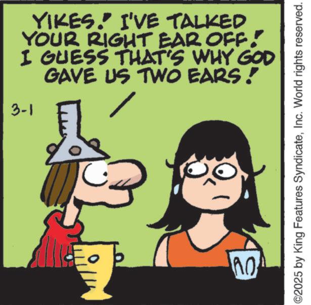 Happiness OCR: YIKES." I'VE TALKED YOUR RIGHT EAR OFF! I GUESS THAT'S WHY GOD GAVE US TWO EARS! 3-1 C no B ©2025 by King Features SyndicateInc. World rights reserved. YIKES . " I'VE TALKED YOUR RIGHT EAR OFF ! I GUESS THAT'S WHY GOD GAVE US TWO EARS ! 3-1 C no B © 2025 by King Features SyndicateInc. World rights reserved .