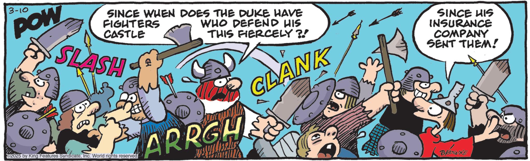 Humour OCR: 3-10 POW SINCE WHEN DOES THE DUKE HAVE FIGHTERS CASTLE SLASH £ WHO DEFEND HIS THIS FIERCELY ?! 2025 by King Features SyndicateInc. World rights reserved. ARRGH CLANK 0 SINCE HIS INSURANCE COMPANY SENT THEM! BROWNE 3-10 POW SINCE WHEN DOES THE DUKE HAVE FIGHTERS CASTLE SLASH £ WHO DEFEND HIS THIS FIERCELY ? ! 2025 by King Features SyndicateInc. World rights reserved . ARRGH CLANK 0 SINCE HIS INSURANCE COMPANY SENT THEM ! BROWNE