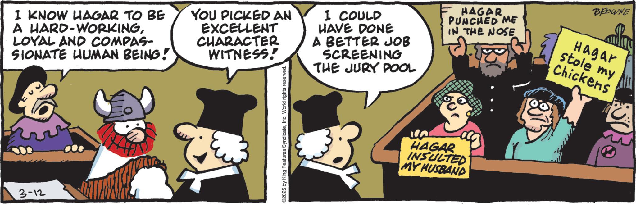Animated cartoon OCR: I KNOW HAGAR TO BE A HARD-WORKINGLOYAL AND COMPAS- SIONATE HUMAN BEING! YOU PICKED AN EXCELLENT. CHARACTER WITNESS! I COULD HAVE DONE A BETTER JOB SCREENING THE JURY POOL HAGAR PUNCHED ME IN THE NOSE Hagar stole my Chickens 3-12 2025 by King Features SyndicateInc. World rights reserved. HAGAR INSULTED MY HUSBAND BROWNE I KNOW HAGAR TO BE A HARD - WORKINGLOYAL AND COMPAS- SIONATE HUMAN BEING ! YOU PICKED AN EXCELLENT . CHARACTER WITNESS ! I COULD HAVE DONE A BETTER JOB SCREENING THE JURY POOL HAGAR PUNCHED ME IN THE NOSE Hagar stole my Chickens 3-12 2025 by King Features SyndicateInc. World rights reserved . HAGAR INSULTED MY HUSBAND BROWNE