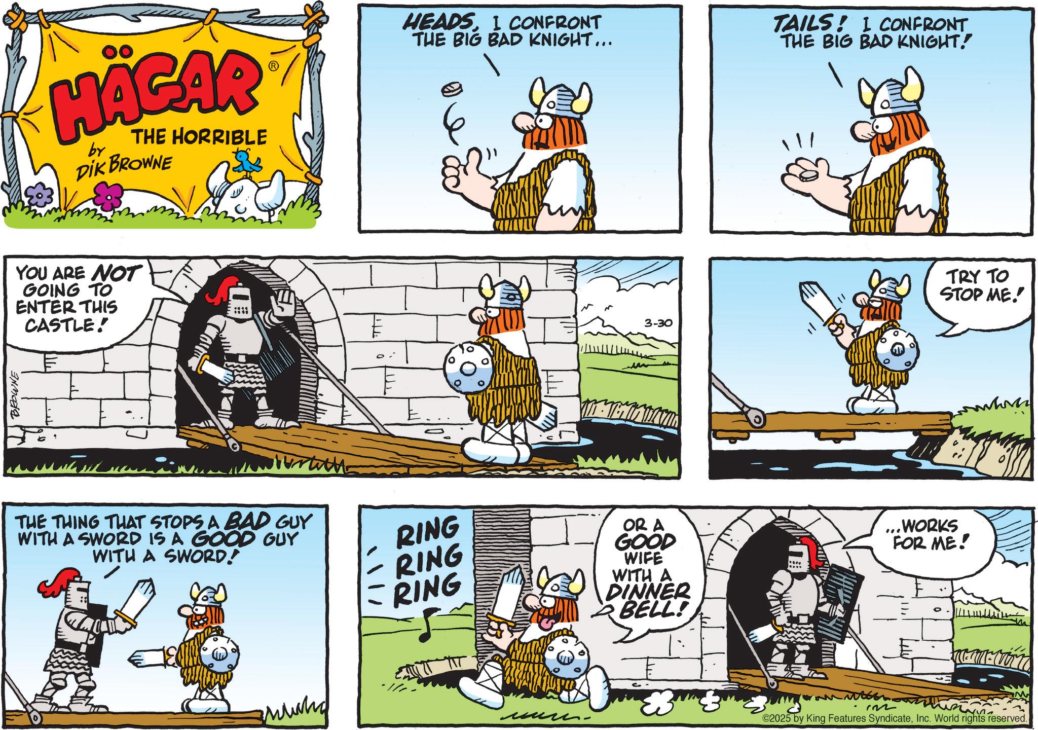 Comic book OCR: BROWNE HÄGAR by THE HORRIBLE DIK BROWNE YOU ARE NOT GOING TO ENTER THIS CASTLE! THE THING THAT STOPS A BAD GUY WITH A SWORD IS A GOOD GUY WITH A SWORD! RING RING RING HEADSI CONFRONT THE BIG BAD KNIGHT... TAILS! I CONFRONT THE BIG BAD KNIGHT! ??? 3-30 OR A GOOD WIFE WITH A DINNER BELL! ...WORKS FOR ME! TRY TO STOP ME!! 132 C2025 by King Features SyndicateInc. World rights reserved. BROWNE HÄGAR by THE HORRIBLE DIK BROWNE YOU ARE NOT GOING TO ENTER THIS CASTLE ! THE THING THAT STOPS A BAD GUY WITH A SWORD IS A GOOD GUY WITH A SWORD ! RING RING RING HEADSI CONFRONT THE BIG BAD KNIGHT ... TAILS ! I CONFRONT THE BIG BAD KNIGHT ! ??? 3-30 OR A GOOD WIFE WITH A DINNER BELL ! ... WORKS FOR ME ! TRY TO STOP ME !! 132 C2025 by King Features SyndicateInc. World rights reserved .