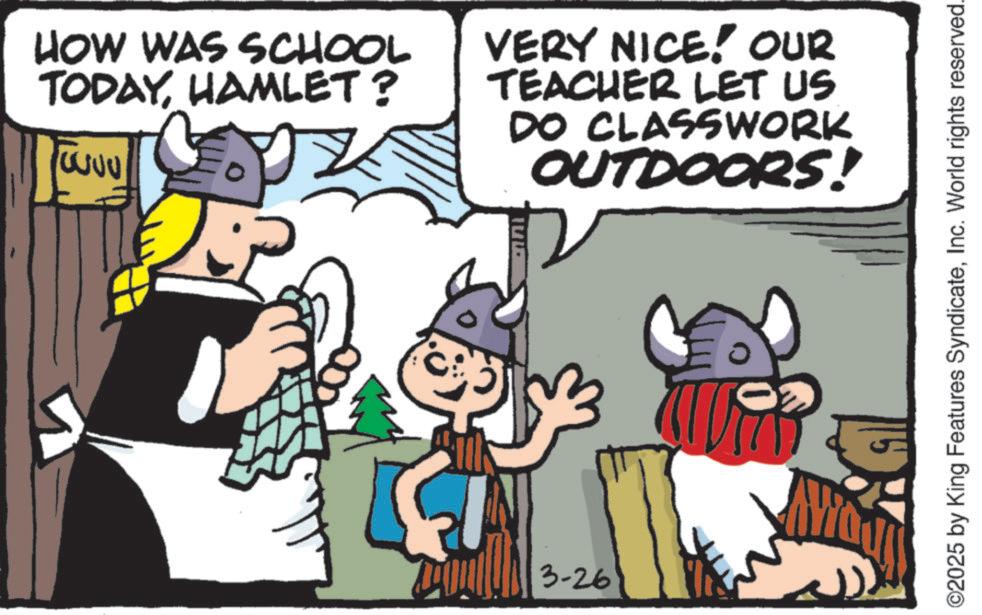 Fiction OCR: HOW WAS SCHOOL TODAYHAMLET? VERY NICE! OUR TEACHER LET US DO CLASSWORK OUTDOORS! 3-26 A ©2025 by King Features SyndicateInc. World rights reserved. HOW WAS SCHOOL TODAYHAMLET ? VERY NICE ! OUR TEACHER LET US DO CLASSWORK OUTDOORS ! 3-26 A © 2025 by King Features SyndicateInc. World rights reserved .