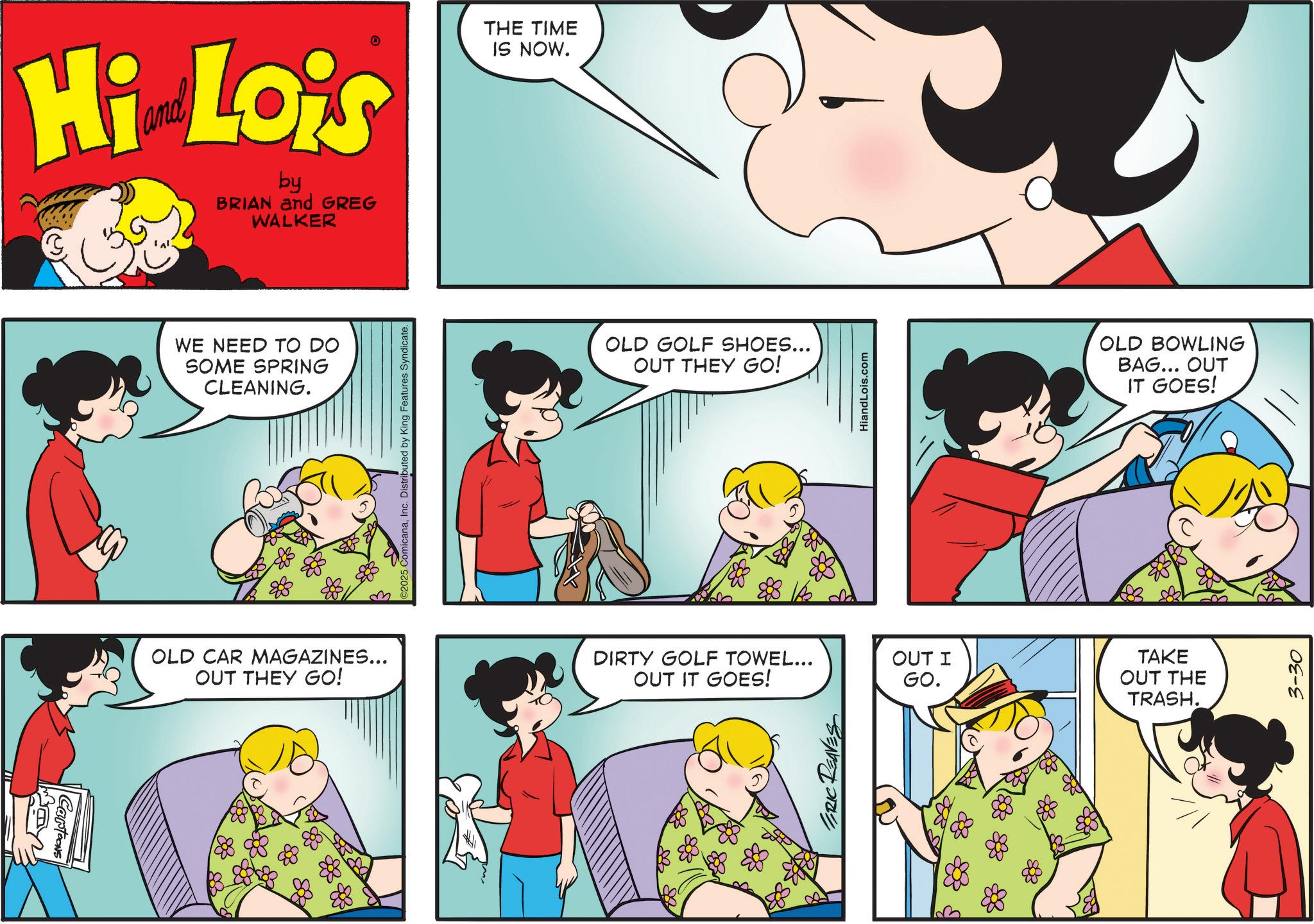 Child OCR: ? Cartoons Hi Lois by BRIAN and GREG WALKER THE TIME IS NOW. WE NEED TO DO SOME SPRING CLEANING. OLD CAR MAGAZINES... OUT THEY GO! 2025 ComicanaInc. Distributed by King Features Syndicate. OLD GOLF SHOES... OUT THEY GO! DIRTY GOLF TOWEL... OUT IT GOES! ERIC REAVES & OUT I GO. HiandLois.com TAKE OUT THE TRASH. OLD BOWLING BAG... OUT IT GOES! 3-30 ? Cartoons Hi Lois by BRIAN and GREG WALKER THE TIME IS NOW . WE NEED TO DO SOME SPRING CLEANING . OLD CAR MAGAZINES ... OUT THEY GO ! 2025 ComicanaInc. Distributed by King Features Syndicate . OLD GOLF SHOES ... OUT THEY GO ! DIRTY GOLF TOWEL ... OUT IT GOES ! ERIC REAVES & OUT I GO . HiandLois.com TAKE OUT THE TRASH . OLD BOWLING BAG ... OUT IT GOES ! 3-30