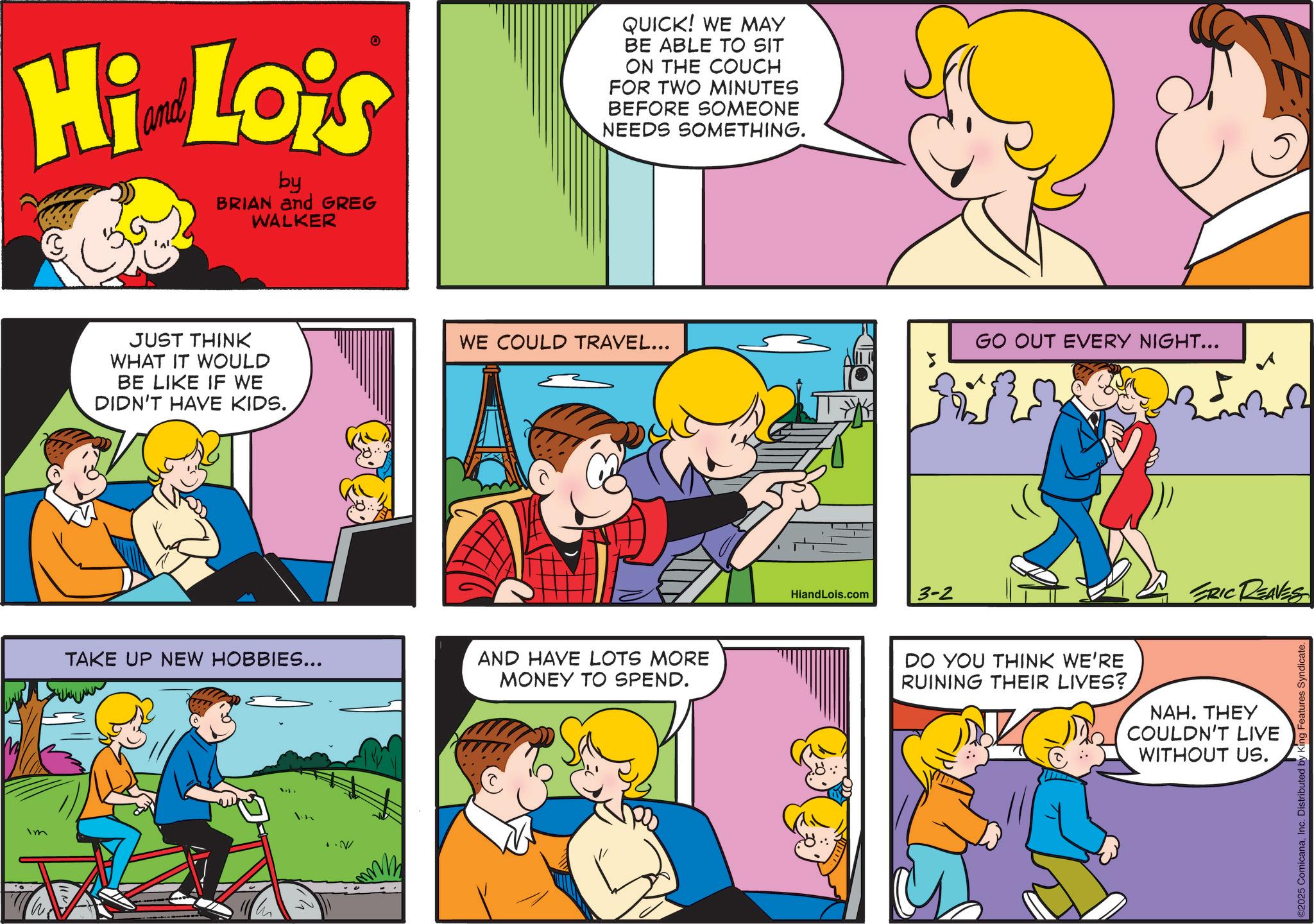 Comic book OCR: Im Hi Lois by BRIAN and GREG WALKER JUST THINK WHAT IT WOULD BE LIKE IF WE DIDN'T HAVE KIDS. QUICK! WE MAY BE ABLE TO SIT ON THE COUCH FOR TWO MINUTES BEFORE SOMEONE NEEDS SOMETHING. WE COULD TRAVEL... GO OUT EVERY NIGHT... TAKE UP NEW HOBBIES... AND HAVE LOTS MORE MONEY TO SPEND. HiandLois.com 3-2 ERIC DEAVES DO YOU THINK WE'RE RUINING THEIR LIVES? NAH. THEY COULDN'T LIVE WITHOUT US. @2025 ComicanaInc. Distributed by King Features Syndicate. Im Hi Lois by BRIAN and GREG WALKER JUST THINK WHAT IT WOULD BE LIKE IF WE DIDN'T HAVE KIDS . QUICK ! WE MAY BE ABLE TO SIT ON THE COUCH FOR TWO MINUTES BEFORE SOMEONE NEEDS SOMETHING . WE COULD TRAVEL ... GO OUT EVERY NIGHT ... TAKE UP NEW HOBBIES ... AND HAVE LOTS MORE MONEY TO SPEND . HiandLois.com 3-2 ERIC DEAVES DO YOU THINK WE'RE RUINING THEIR LIVES ? NAH . THEY COULDN'T LIVE WITHOUT US . @ 2025 ComicanaInc. Distributed by King Features Syndicate .