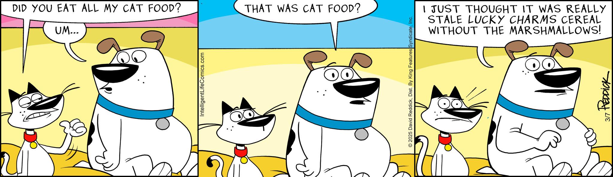 Pleased OCR: DID YOU EAT ALL MY CAT FOOD? UM... THAT WAS CAT FOOD? IntelligentLifeComics.com 2025 David ReddickI JUST THOUGHT IT WAS REALLY STALE LUCKY CHARMS CEREAL WITHOUT THE MARSHMALLOWS! 3/7 REDDICK DID YOU EAT ALL MY CAT FOOD ? UM ... THAT WAS CAT FOOD ? IntelligentLifeComics.com 2025 David ReddickDist . By King Features SyndicateI JUST THOUGHT IT WAS REALLY STALE LUCKY CHARMS CEREAL WITHOUT THE MARSHMALLOWS ! 3/7 REDDICK