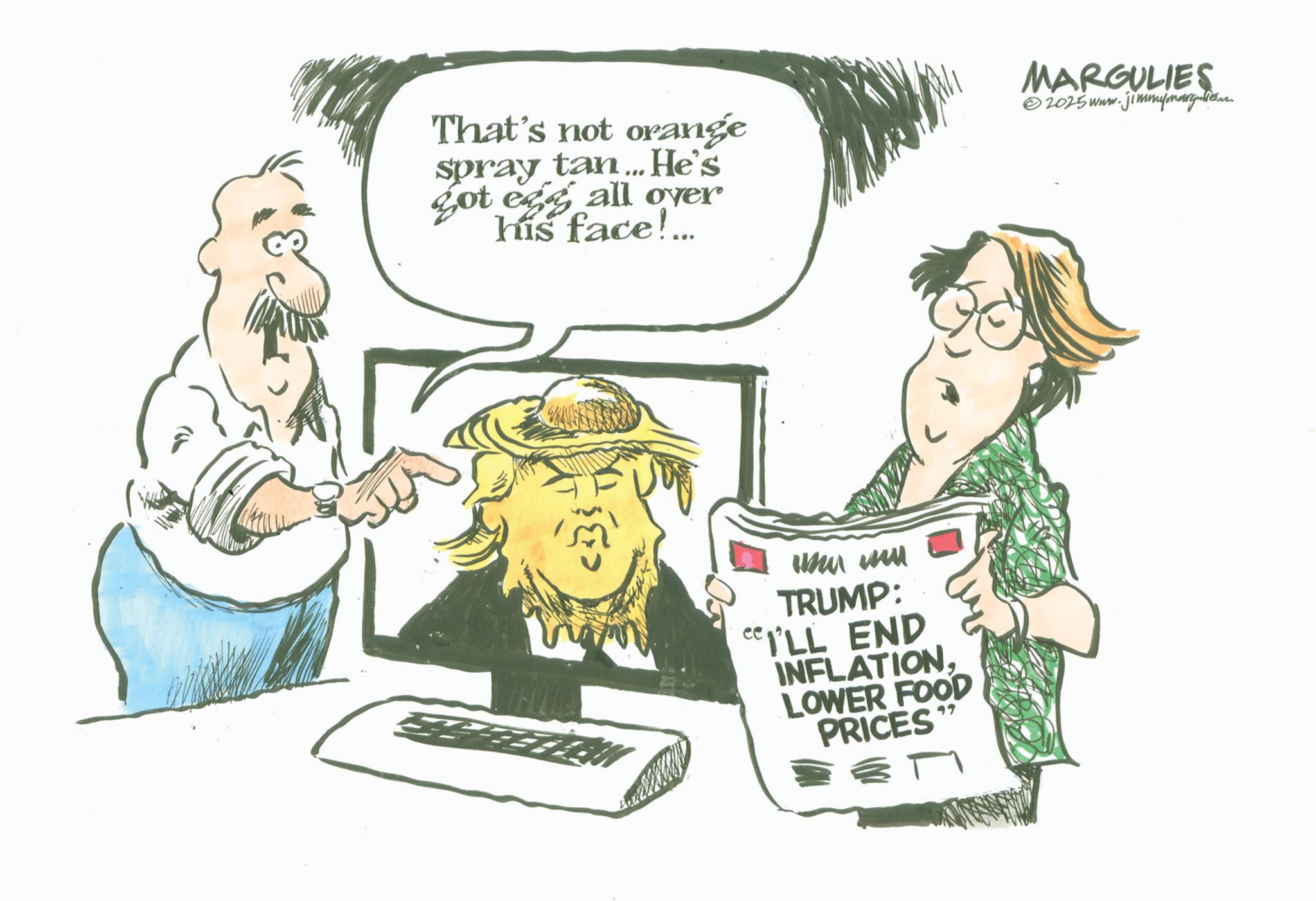 Photo caption OCR: That's not orange spray tan... He's got egg all over his face!... MARGULIES 2025 www. w.jimmymargies. ??? ??? TRUMP: I'LL END INFLATIONLOWER FOOD PRICES 99 That's not orange spray tan ... He's got egg all over his face ! ... MARGULIES 2025 www . w.jimmymargies . ??? ??? TRUMP : I'LL END INFLATIONLOWER FOOD PRICES 99