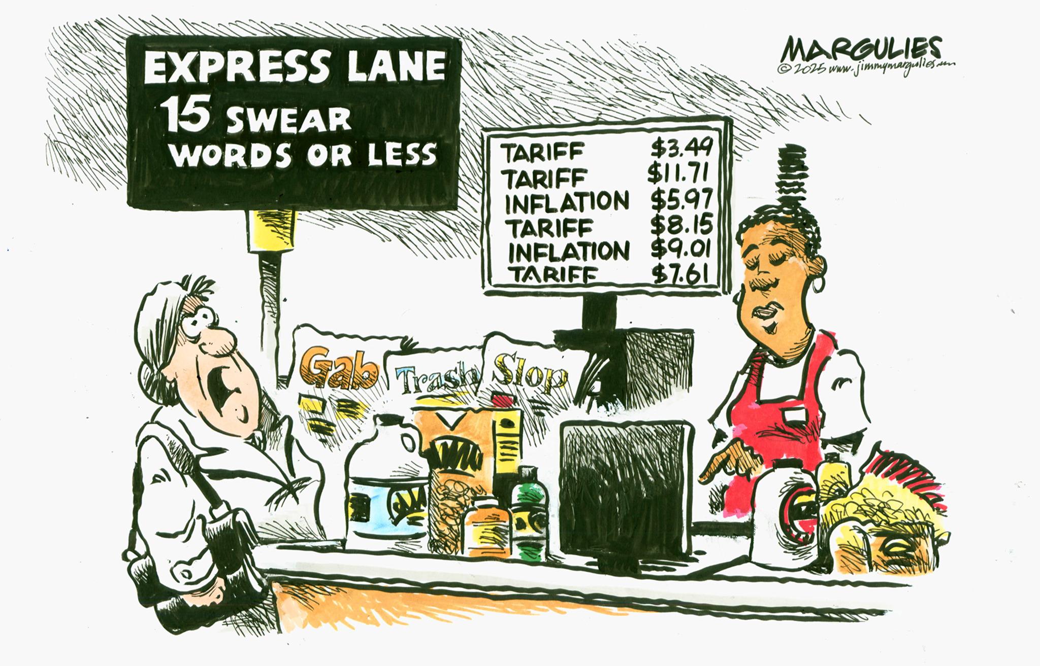 Comics OCR: EXPRESS LANE 15 SWEARM WORDS OR LESS TARIFF $3.49 TARIFF $11.71 INFLATION $5.97 TARIFF $8.15 INFLATION $9.01 TARIFE $7.61 Gab Trashy Trash Slop MARGULIES ©2025 www. jimmymargulies.com EXPRESS LANE 15 SWEARM WORDS OR LESS TARIFF $ 3.49 TARIFF $ 11.71 INFLATION $ 5.97 TARIFF $ 8.15 INFLATION $ 9.01 TARIFE $ 7.61 Gab Trashy Trash Slop MARGULIES © 2025 www . jimmymargulies.com