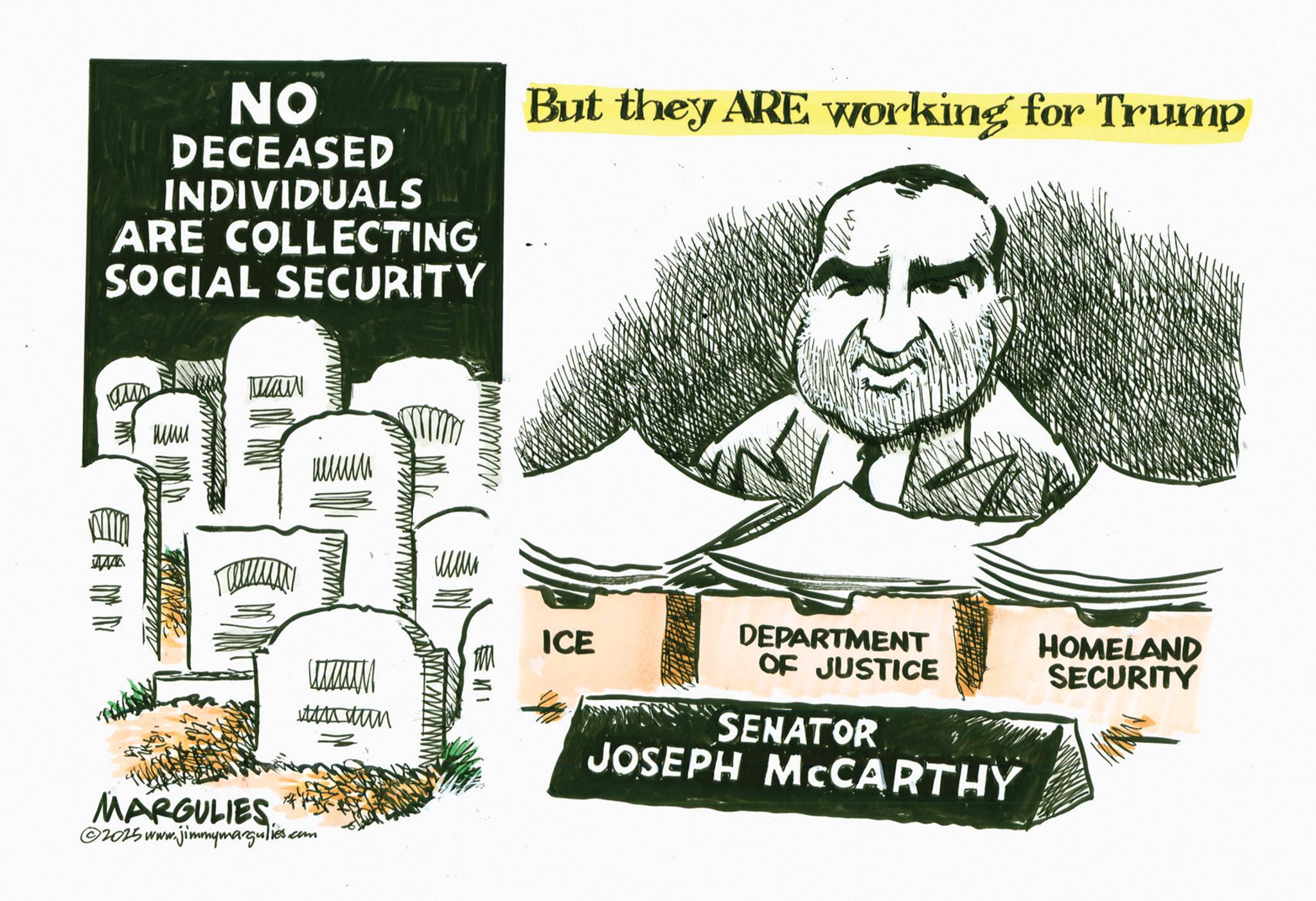 Newspaper OCR: NO DECEASED INDIVIDUALS ARE COLLECTING SOCIAL SECURITY But they ARE working for Trump ??? www ???? Cataum ???? MARGULIES ©2015 www.jimmymargulies.com ICE DEPARTMENT OF JUSTICE HOMELAND SECURITY SENATOR JOSEPH MCCARTHY NO DECEASED INDIVIDUALS ARE COLLECTING SOCIAL SECURITY But they ARE working for Trump ??? www ???? Cataum ???? MARGULIES © 2015 www.jimmymargulies.com ICE DEPARTMENT OF JUSTICE HOMELAND SECURITY SENATOR JOSEPH MCCARTHY