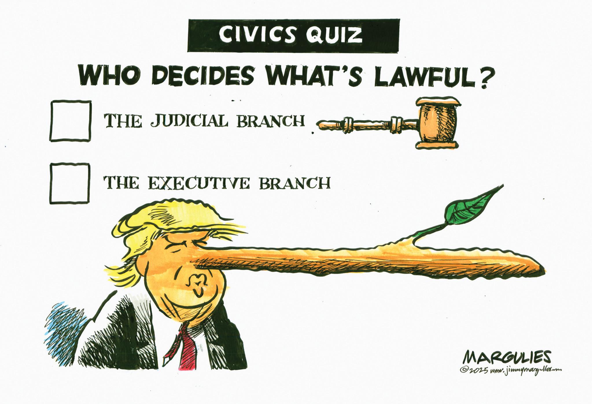 Photo caption OCR: CIVICS QUIZ WHO DECIDES WHAT'S LAWFUL? THE JUDICIAL BRANCH ? THE EXECUTIVE BRANCH MARGULIES w.jimmymargullerm 2025 www. CIVICS QUIZ WHO DECIDES WHAT'S LAWFUL ? THE JUDICIAL BRANCH ? THE EXECUTIVE BRANCH MARGULIES w.jimmymargullerm 2025 www .