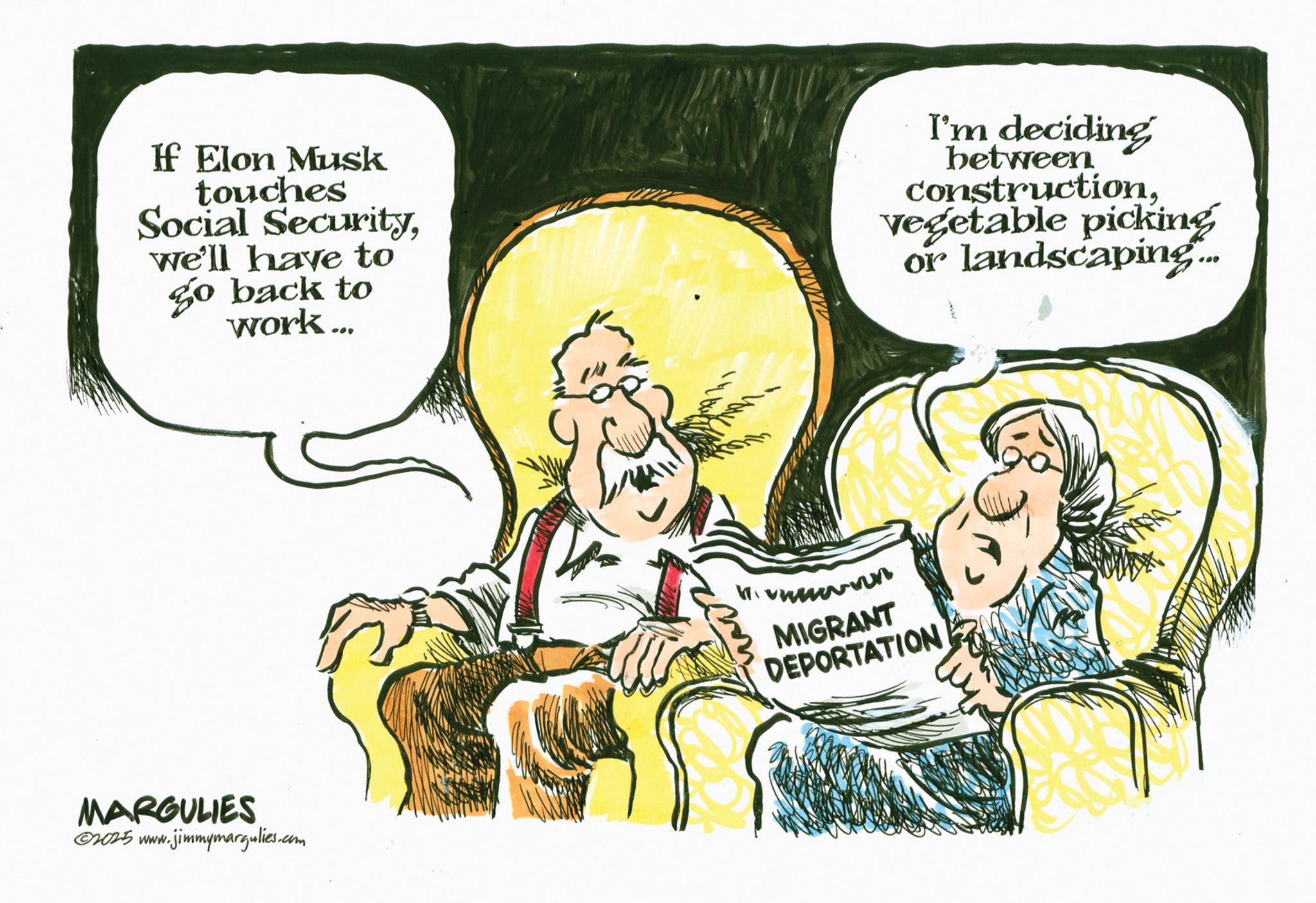 Graphics OCR: If Elon Musk touches Social Securitywe'll have to Go back to work... I'm deciding between constructionVegetable picking or landscaping... MARGULIES ©2025 www.jimmymargulies.com MIGRANT DEPORTATION If Elon Musk touches Social Securitywe'll have to Go back to work ... I'm deciding between constructionVegetable picking or landscaping ... MARGULIES © 2025 www.jimmymargulies.com MIGRANT DEPORTATION