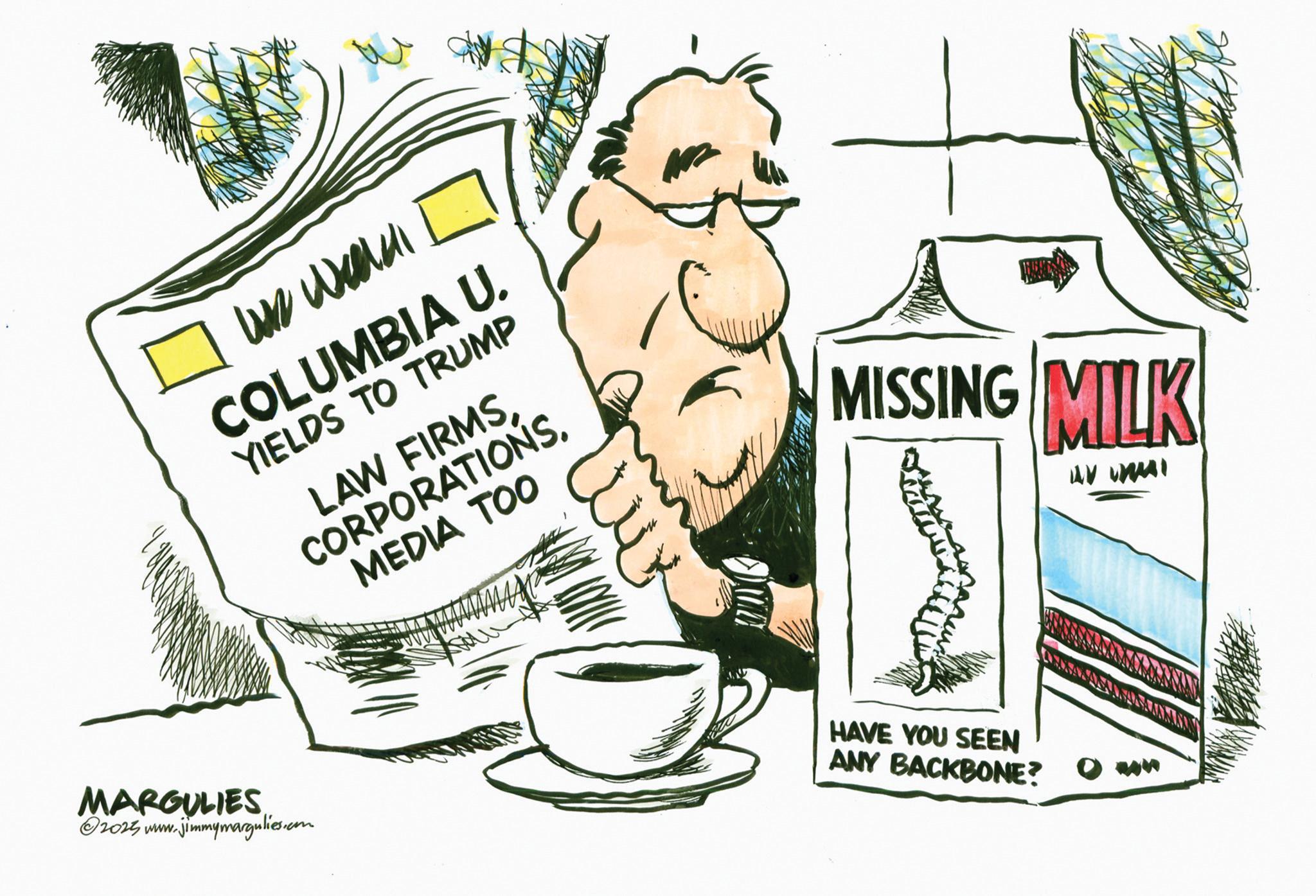 Fiction OCR: us weld COLUMBIA U. YIELDS TO TRUMP LAW FIRMS CORPORATIONS. MEDIA TOO MISSING MILK AV UNI MARGULIES ©2025 www.jimmymargulies.com HAVE YOU SEEN ANY BACKBONE? us weld COLUMBIA U. YIELDS TO TRUMP LAW FIRMS CORPORATIONS . MEDIA TOO MISSING MILK AV UNI MARGULIES © 2025 www.jimmymargulies.com HAVE YOU SEEN ANY BACKBONE ?