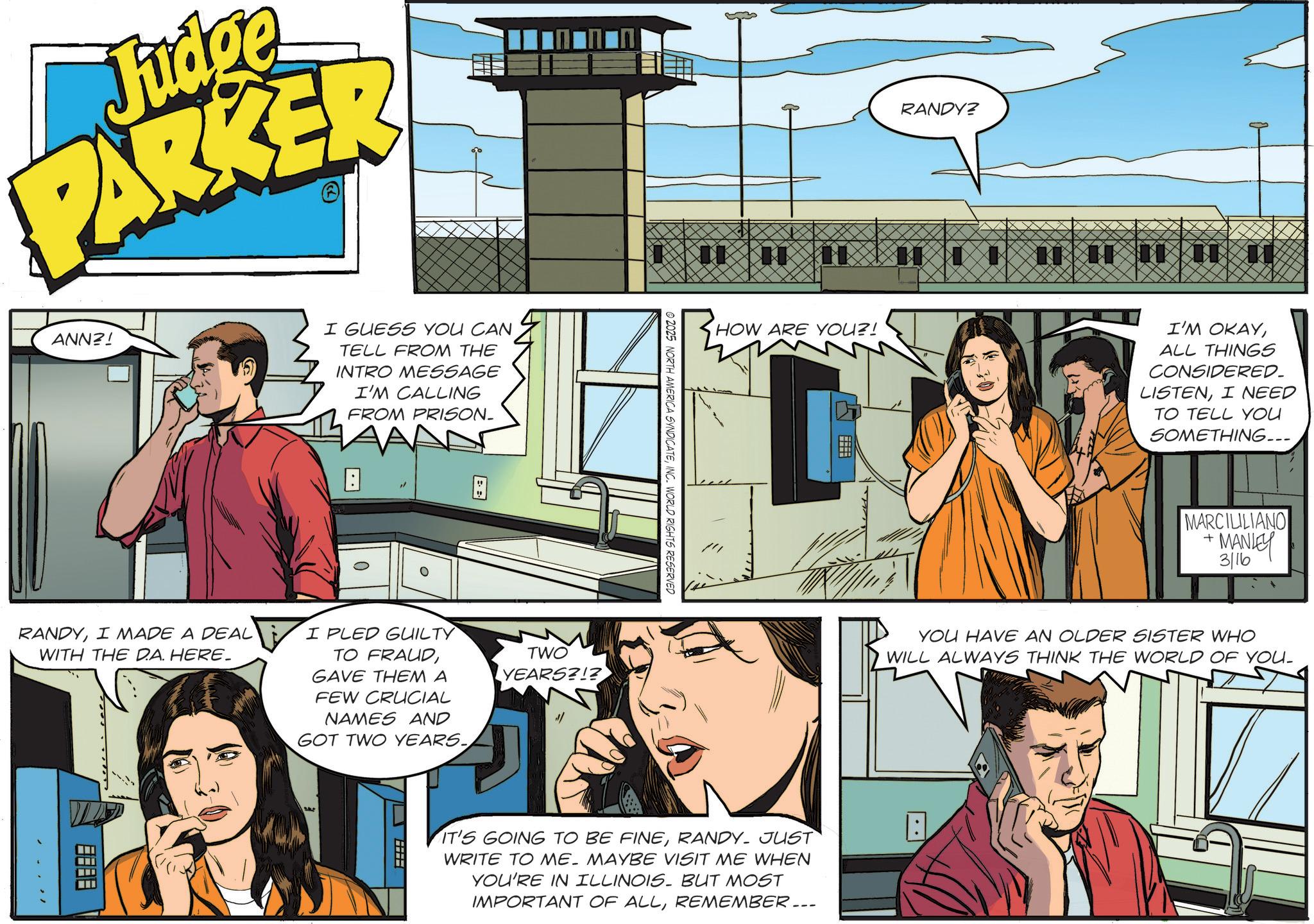 Fictional character OCR: Judg PARKER ANN?! I GUESS YOU CAN TELL FROM THE INTRO MESSAGE I'M CALLING FROM PRISON. B B RANDYI MADE A DEAL WITH THE D.A. HERE_ I PLED GUILTY TO FRAUDGAVE THEM A FEW CRUCIAL NAMES AND GOT TWO YEARS. TWO YEARS?!? SALL © 2025 NORTH AMERICA SYNDICATEINC. WORLD RIGHTS RESERVED HOW ARE YOU?! IT'S GOING TO BE FINERANDY- JUST WRITE TO ME. MAYBE VISIT ME WHEN YOU'RE IN ILLINOIS. BUT MOST IMPORTANT OF ALLREMEMBER... RANDY? 11 I'M OKAYALL THINGS CONSIDERED. LISTENI NEED TO TELL YOU SOMETHING... + MARCILILIANO MANLEY 3/16 YOU HAVE AN OLDER SISTER WHO WILL ALWAYS THINK THE WORLD OF YOU. Judg PARKER ANN ?! I GUESS YOU CAN TELL FROM THE INTRO MESSAGE I'M CALLING FROM PRISON . B B RANDYI MADE A DEAL WITH THE D.A. HERE_ I PLED GUILTY TO FRAUDGAVE THEM A FEW CRUCIAL NAMES AND GOT TWO YEARS . TWO YEARS ? ! ? SALL © 2025 NORTH AMERICA SYNDICATEINC . WORLD RIGHTS RESERVED HOW ARE YOU ?! IT'S GOING TO BE FINERANDY- JUST WRITE TO ME . MAYBE VISIT ME WHEN YOU'RE IN ILLINOIS . BUT MOST IMPORTANT OF ALLREMEMBER ... RANDY ? 11 I'M OKAYALL THINGS CONSIDERED . LISTENI NEED TO TELL YOU SOMETHING ... + MARCILILIANO MANLEY 3/16 YOU HAVE AN OLDER SISTER WHO WILL ALWAYS THINK THE WORLD OF YOU .