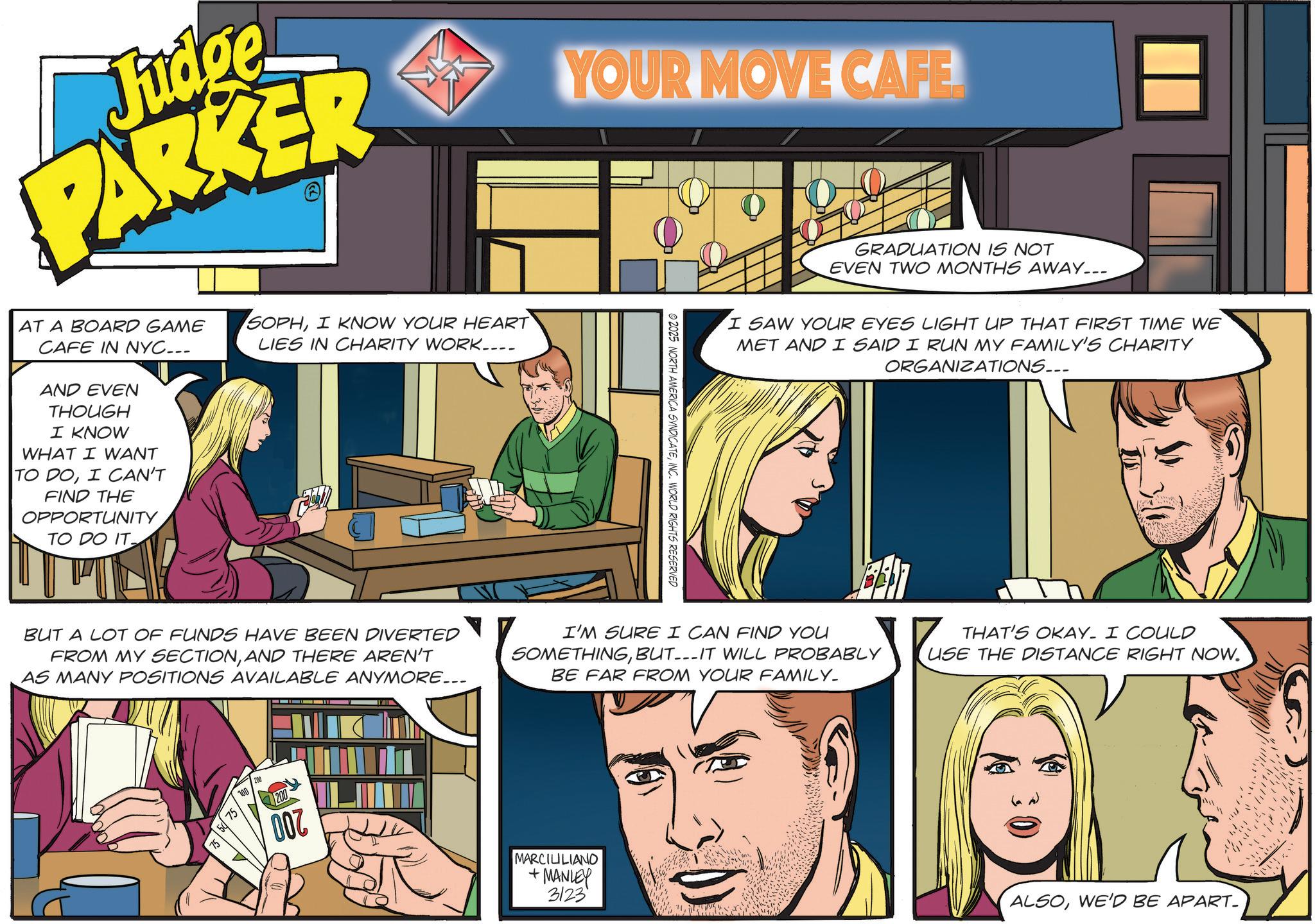Comic book OCR: Judge PARKER AT A BOARD GAME CAFE IN NYC... AND EVEN THOUGH I KNOW WHAT I WANT TO DOI CAN'T FIND THE OPPORTUNITY TO DO IT SOPHI KNOW YOUR HEART LIES IN CHARITY WORK.... YOUR MOVE CAFE 2025 NORTH AMERICA SYNDICATEINC. WORLD RIGHTS RESERVED GRADUATION IS NOT EVEN TWO MONTHS AWAY... I SAW YOUR EYES LIGHT UP THAT FIRST TIME WE MET AND I SAID I RUN MY FAMILY'S CHARITY ORGANIZATIONS... BUT A LOT OF FUNDS HAVE BEEN DIVERTED FROM MY SECTIONAND THERE AREN'T AS MANY POSITIONS AVAILABLE ANYMORE... I'M SURE I CAN FIND YOU SOMETHINGBUT---IT WILL PROBABLY BE FAR FROM YOUR FAMILY_ THAT'S OKAY. I COULD USE THE DISTANCE RIGHT NOW. 100 208 200 007 MARCILILIANO +MANLEY 3123 ALSOWE'D BE APART- Judge PARKER AT A BOARD GAME CAFE IN NYC ... AND EVEN THOUGH I KNOW WHAT I WANT TO DOI CAN'T FIND THE OPPORTUNITY TO DO IT SOPHI KNOW YOUR HEART LIES IN CHARITY WORK .... YOUR MOVE CAFE 2025 NORTH AMERICA SYNDICATEINC . WORLD RIGHTS RESERVED GRADUATION IS NOT EVEN TWO MONTHS AWAY ... I SAW YOUR EYES LIGHT UP THAT FIRST TIME WE MET AND I SAID I RUN MY FAMILY'S CHARITY ORGANIZATIONS ... BUT A LOT OF FUNDS HAVE BEEN DIVERTED FROM MY SECTIONAND THERE AREN'T AS MANY POSITIONS AVAILABLE ANYMORE ... I'M SURE I CAN FIND YOU SOMETHINGBUT --- IT WILL PROBABLY BE FAR FROM YOUR FAMILY_ THAT'S OKAY . I COULD USE THE DISTANCE RIGHT NOW . 100 208 200 007 MARCILILIANO + MANLEY 3123 ALSOWE'D BE APART-