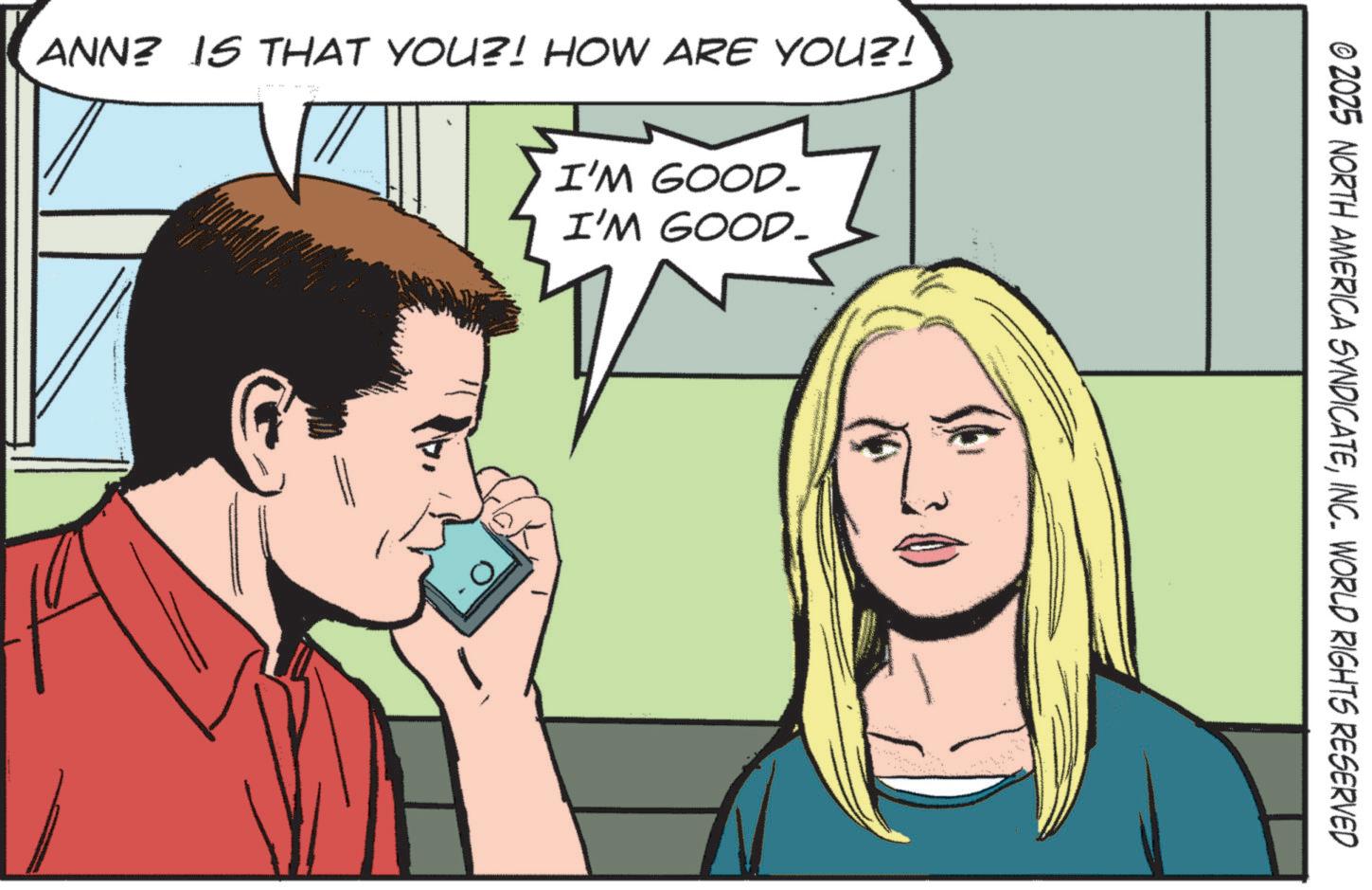 Comic book OCR: ANN? IS THAT YOU?! HOW ARE YOU?! I'M GOOD- I'M GOOD_ © 2025 NORTH AMERICA SYNDICATEINC. WORLD RIGHTS RESERVED ANN ? IS THAT YOU ?! HOW ARE YOU ?! I'M GOOD- I'M GOOD_ © 2025 NORTH AMERICA SYNDICATEINC . WORLD RIGHTS RESERVED