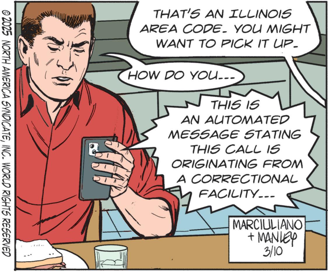 Photo caption OCR: THAT'S AN ILLINOIS AREA CODE. YOU MIGHT WANT TO PICK IT UP- HOW DO YOU... THIS IS AN AUTOMATED MESSAGE STATING THIS CALL is ORIGINATING FROM A CORRECTIONAL FACILITY... MARCIULIANO + MANLEY 3/10 © 2025 NORTH AMERICA SYNDICATEINC. WORLD RIGHTS RESERVED THAT'S AN ILLINOIS AREA CODE . YOU MIGHT WANT TO PICK IT UP- HOW DO YOU ... THIS IS AN AUTOMATED MESSAGE STATING THIS CALL is ORIGINATING FROM A CORRECTIONAL FACILITY ... MARCIULIANO + MANLEY 3/10 © 2025 NORTH AMERICA SYNDICATEINC . WORLD RIGHTS RESERVED