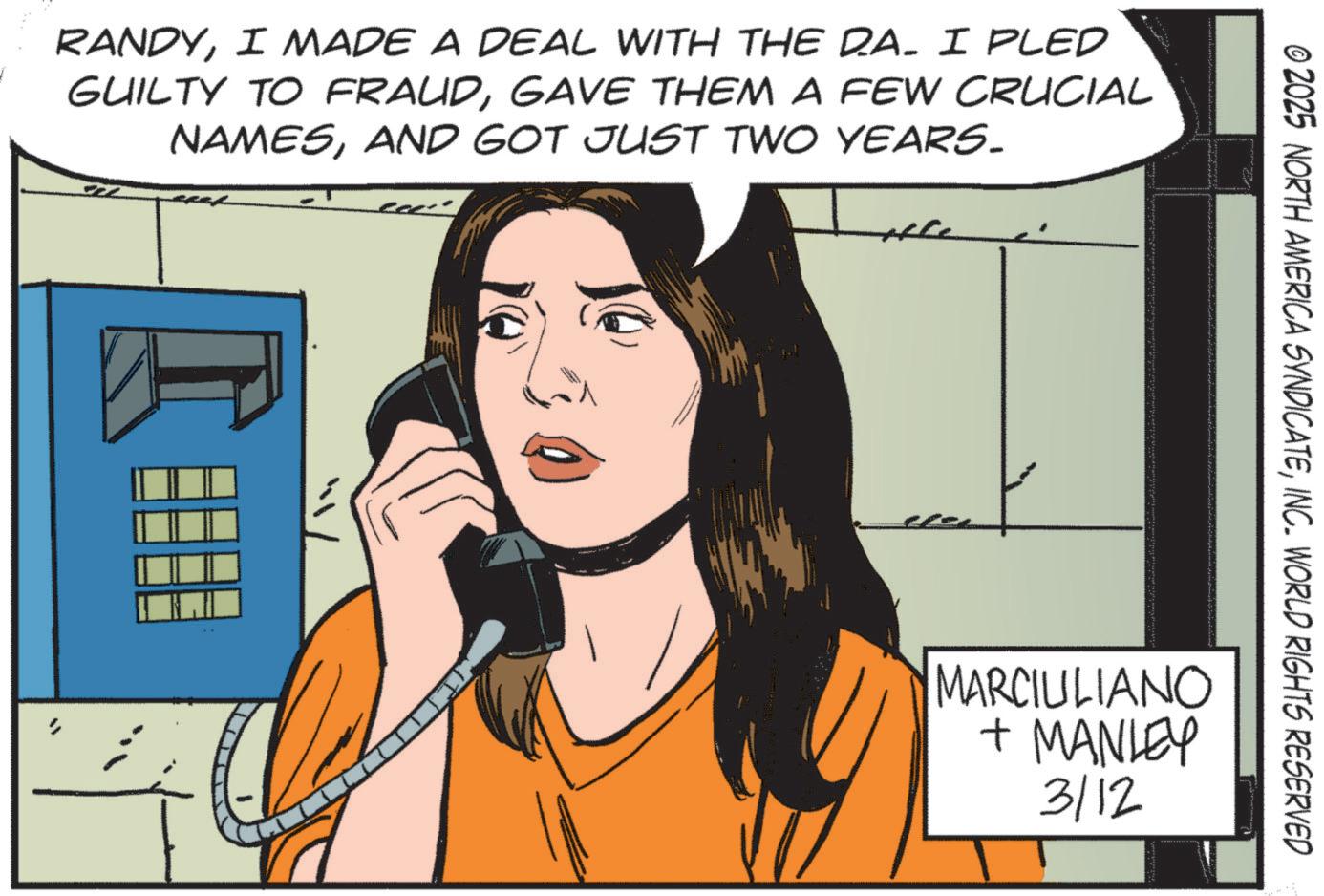Publication OCR: RANDYI MADE A DEAL WITH THE D.A. I PLED GUILTY TO FRAUDGAVE THEM A FEW CRUCIAL NAMESAND GOT JUST TWO YEARS. © 2025 NORTH AMERICA SYNDICATEINC. WORLD RIGHTS RESERVED MARCIULIANO + MANLEY 3/12 RANDYI MADE A DEAL WITH THE D.A. I PLED GUILTY TO FRAUDGAVE THEM A FEW CRUCIAL NAMESAND GOT JUST TWO YEARS . © 2025 NORTH AMERICA SYNDICATEINC . WORLD RIGHTS RESERVED MARCIULIANO + MANLEY 3/12