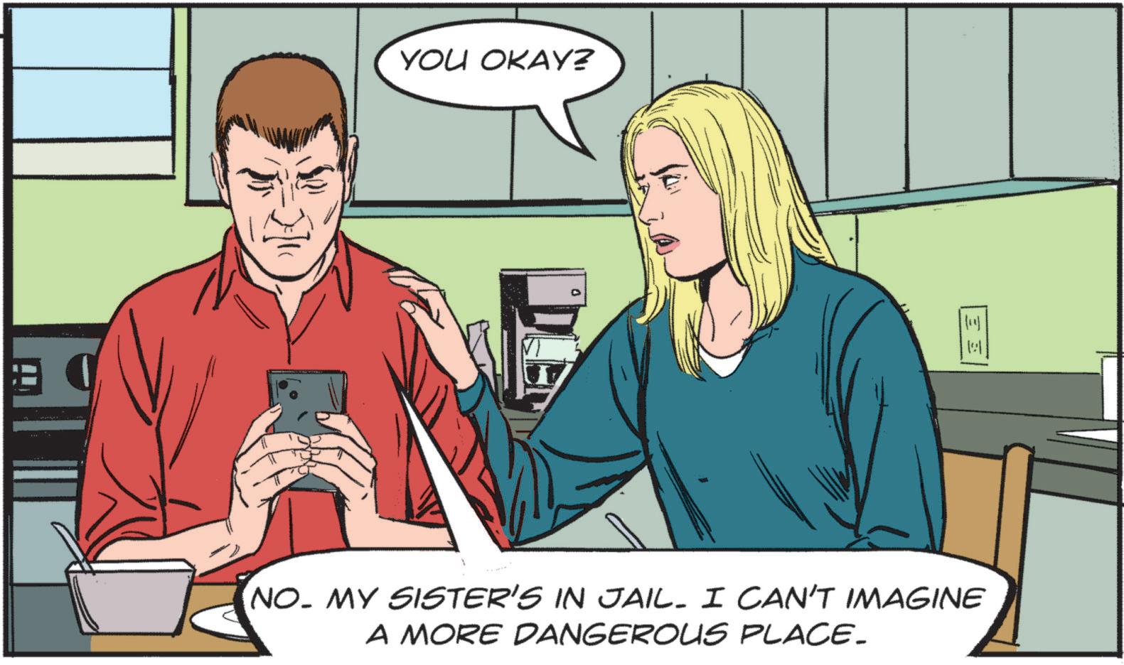Publication OCR: YOU OKAY? NO. MY SISTER'S IN JAIL. I CAN'T IMAGINE A MORE DANGEROUS PLACE. YOU OKAY ? NO . MY SISTER'S IN JAIL . I CAN'T IMAGINE A MORE DANGEROUS PLACE .